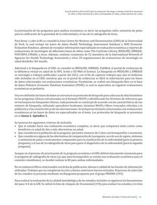 Ministerio de Salud y Protección Social 113
Guía de práctica clínica (GPC) para la evaluación del riesgo y manejo inicial de la neumonía
en niños y niñas menores de 5 años y bronquiolitis en niños y niñas menores de 2 años
la priorización de las preguntas para análisis económico; es decir, las preguntas sobre oximetría de pulso
para la calificación de la gravedad de la enfermedad y el uso de la radiografía de tórax.
Para llevar a cabo la RS se consultó la base Centre for Reviews and Dissemination (CRD) de la Universidad
de York, la cual incluye las bases de datos Health Technology Assessment Database y NHS Economic
Evaluation Database, además de recopilar información especializada en evaluación económica y reportes de
evaluaciones de tecnologías de diferentes bases de datos como The Cochrane Library, MEDLINE, EMBASE,
PSYCINFO, CINAHL y otras. Además, contiene resúmenes de 52 miembros de la International Network of
Agencies for Health Technology Assessment y otras 20 organizaciones de evaluaciones de tecnología en
salud alrededor del mundo.
Adicional a la búsqueda en el CRD, se consultó en MEDLINE, EMBASE, PubMed, el portal de evidencias de
la biblioteca virtual en salud de la OPS, Scielo e ISI Web of Science. La búsqueda en MEDLINE y EMBASE
se restringió a trabajos publicados a partir del 2012, con el fin de capturar trabajos que aún no hubieran
sido incluidos en el CRD, mientras que en el portal de evidencias se filtró la información para las bases
de datos relacionadas con evaluaciones económicas. Finalmente, se realizó una búsqueda libre en la base
de datos Pediatric Economic Database Evaluation (PEDE), la cual se especializa en registrar evaluaciones
económicas en pediatría.
Unavezdefinidaslasbasesdedatosseestructuróunprotocolodebúsquedaparacadaunadeellasbasándose
en las preguntas clínicas estructuradas en el formato PECOT, e identificando los términos de referencia que
sirvieron para las búsquedas clínicas. Cada protocolo se construyó de acuerdo con las características de sus
motores de búsqueda, utilizando operadores booleanos, términos MeSH y libres truncados referidos a la
poblaciónyalascaracterísticasdelasintervenciones.Seincluyerontérminosrelacionadosconevaluaciones
económicas en las bases de datos no especializadas en el tema. Los protocolos de búsqueda se presentan
en el Anexo 2. Apéndice 1.
Se tuvieron los siguientes criterios de inclusión:
•	 Que el estudio fuera una evaluación económica completa; es decir, que comparara tanto costos como
beneficios en salud de dos o más alternativas en salud.
•	 Que considerara la población de la pregunta: pacientes menores de 5 años con bronquiolitis o neumonía.
•	 Que considerara alguna de las alternativas de comparación de la pregunta: uso de uso de signos, síntomas
y oximetría de pulso o instrumentos compuestos para la clasificación de la enfermedad (para la primera
pregunta), o el uso de la radiografía de tórax para guiar el diagnóstico de la enfermedad (para la segunda
pregunta).
Aunque en el proceso de priorización de la pregunta económica el GDG definió únicamente neumonía para
la pregunta de radiografía de tórax (ya que para bronquiolitis ya existía una evaluación económica para el
contexto colombiano), se decidió realizar la RS para ambas enfermedades.
No se realizaron filtros relacionados con fecha de publicación, idioma o calidad de las fuentes de información
utilizadas. Trabajos que no cumplieran los tres criterios anteriores fueron excluidos. El proceso de selección
de los estudios se presenta mediante un flujograma propuesto por el grupo PRISMA (193).
Para realizar la evaluación de la calidad metodológica de los estudios incluidos se siguieron los lineamientos
del paso 4-E de la GM. Se utilizó la lista de chequeo de Drummond (194) para evaluar los estudios y la lista
 