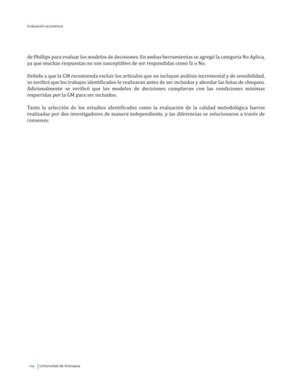 Universidad de Antioquia114
de Phillips para evaluar los modelos de decisiones. En ambas herramientas se agregó la categoría No Aplica,
ya que muchas respuestas no son susceptibles de ser respondidas como Si o No.
Debido a que la GM recomienda excluir los artículos que no incluyan análisis incremental y de sensibilidad,
se verificó que los trabajos identificados lo realizaran antes de ser incluidos y abordar las listas de chequeo.
Adicionalmente se verificó que los modelos de decisiones cumplieran con las condiciones mínimas
requeridas por la GM para ser incluidos.
Tanto la selección de los estudios identificados como la evaluación de la calidad metodológica fueron
realizadas por dos investigadores de manera independiente, y las diferencias se solucionaron a través de
consenso.
Evaluación económica
 