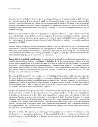 Universidad de Antioquia118
Los datos de efectividad se extrajeron de un estudio preliminar, en el cual se estudiaron 265 pacientes
previamente sanos de 2 a 23 meses de edad con bronquiolitis típica en un hospital canadiense. Los
pacientes fueron divididos en dos escenarios, uno antes de realizar los rayos X (escenario pre-radiografía),
diagnóstico mediante evaluación clínica, y otro después de hacerlo (escenario post-radiografía): realización
e interpretación de la radiografía de tórax por un radiólogo, la cual fue validada posteriormente por un
segundo radiólogo.
El resultado primario fue el número de diagnósticos correctos, incluyendo la tasa de falsos positivos de
manera individual, y la tasa de falsos positivos y negativos de manera conjunta. Para el cálculo de los costos
se tuvo en cuenta la valoración de la prestación servicios de salud tanto públicos como privados. Sólo
los costos directos de atención de salud fueron incluidos. Todos fueron medidos y reportados en dólares
canadienses de 2005.
Aunque ambas estrategias fueron igualmente ineficaces en la identificación de las enfermedades
alternativas, la omisión de la radiografía de tórax generó un ahorro de CDN$59,09 por paciente. En el
análisis de sensibilidad se evidenció que la dominancia de la omisión de la radiografía se mantiene ante
variaciones en el porcentaje de pacientes que reciben la radiografía, el costo de la misma, la duración media
de hospitalización y el costo de los servicios de emergencia.
Evaluación de la calidad metodológica: la evaluación de la calidad metodológica de los estudios y los
modelos de decisión se presenta en el Anexo 2. Apéndice 3 y 4. En general, ambos estudios tiene una
buena calidad metodológica. Realizan una adecuada definiciónde la pregunta de investigación y justifican su
importancia con datos epidemiológicos de la enfermedad, variabilidad en la práctica clínica y en los costos
que acarrea para el sistema de salud. También realizan una buena descripción del horizonte temporal, la
perspectiva, alternativas de comparación, población objetivo, el desenlace en salud seleccionado y el tipo
de evaluación económica que se aborda.
El estudio de Rodríguez (192) extrae los datos de efectividad a partir de una RS de la literatura, describiendo
las bases de datos, criterios de inclusión y protocolos de búsqueda utilizados. No incluyen cambios de
productividad ni costos indirectos debido a la perspectiva elegida. Para tener en cuenta la incertidumbre,
se realizó un análisis de sensibilidad muy completo, incluyendo análisis de una y dos vías, de tornado y
simulaciones de Monte Carlo. En todos los casos se justificó el rango en el que se modificaron las variables,
así como los parámetros de las distribuciones elegidas.
Las principales limitaciones giraron en torno a dos elementos. En primer lugar, se utilizó un desenlace
intermedio como es el número de diagnósticos correctos, el cual puede no ser de mucha utilidad para
el tomador de decisiones si se debe hacer una asignación de recursos entre alternativas de diferente
naturaleza. Además, a pesar de que se justifica la importancia de dicho desenlace dentro de la práctica
clínica de bronquiolitis, no detallan si existe una relación directa con algún desenlace final relevante para
el tomador de decisiones. En segundo lugar, los costos fueron extraídos de las tarifas e historias clínicas de
una sola institución de salud, lo cual puede no ser representativo para todo el país. Lo anterior hace que el
estudio pueda tener poca validez externa, en la medida en que los resultados pueden no ser directamente
extrapolables a otros contextos de la nación.
Respecto al modelo de decisiones, en términos generales cumple con los criterios descritos en la lista
de chequeo, por lo que puede decirse que es de buena calidad. El modelo es acorde con la definición del
problema que se pretende abordar y la duración de los costos y consecuencias de las alternativas de
Evaluación económica
 