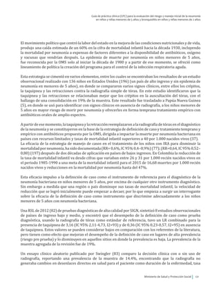 Ministerio de Salud y Protección Social 121
Guía de práctica clínica (GPC) para la evaluación del riesgo y manejo inicial de la neumonía
en niños y niñas menores de 5 años y bronquiolitis en niños y niñas menores de 2 años
El movimiento político que centró la labor del estado en la mejora de las condiciones nutricionales y de vida,
produjo una caída estimada de un 60% en la cifra de mortalidad infantil hacia la década 1930, incluyendo
la mortalidad por neumonía a expensas de factores diferentes a la disponibilidad de antibióticos, oxígeno
y vacunas que vendrían después. La epidemia de muerte por neumonía en niños menores de 5 años,
fue reconocida por la OMS solo al iniciar la década de 1980 y a partir de ese momento, se ofreció como
lineamiento de política la creación del programa para el control de la infección respiratoria aguda.
Esta estrategia se cimentó en varios elementos, entre los cuales se encontraban los resultados de un estudio
observacional realizado con 136 niños en Estados Unidos (196) (un país de alto ingreso y sin epidemia de
neumonía en menores de 5 años), en donde se compararon varios signos clínicos, entre ellos los crépitos,
la taquipnea y las retracciones contra la radiografía simple de tórax. En este estudio identificaron que la
taquipnea y las retracciones se relacionaban mejor que los crépitos en la auscultación del tórax, con el
hallazgo de una consolidación en 19% de la muestra. Este resultado fue trasladado a Papúa Nueva Guinea
(5), en donde se usó para identificar con signos clínicos en ausencia de radiografía, a los niños menores de
5 años en mayor riesgo de morir por neumonía y ofrecerles en forma temprana tratamiento empírico con
antibióticos orales de amplio espectro.
Apartirdeesemomento,lataquipneaylaretracciónreemplazaronalaradiografíadetóraxeneldiagnóstico
de la neumonía y se constituyeron en la base de la estrategia de definición de caso y tratamiento temprano y
empírico con antibióticos propuesta por la OMS, dirigida a impactar la muerte por neumonía bacteriana en
países con recursos limitados y tasas de mortalidad infantil superiores a 40 por 1.000 nacidos vivos (37).
La eficacia de la estrategia de manejo de casos en el tratamiento de los niños con IRA para disminuir la
mortalidadporneumonía,hasidodocumentada(RR=0,6%,IC95%0,4–0,9%)(77);(RR=0,64,IC95%0,52–
0,80) (197) después de dos décadas de aplicación en países de bajos ingresos. En Colombia la reducción de
la tasa de mortalidad infantil va desde cifras que variaban entre 26 y 31 por 1.000 recién nacidos vivos en
el periodo 1985-1990 a una meta de la mortalidad infantil para el 2015 de 16,68 muertes por 1.000 recién
nacidos vivos y reducciones en la mortalidad por neumonía hasta del 47%.
Esta eficacia impulso a la definición de caso como el instrumento de referencia para el diagnóstico de la
neumonía bacteriana en niños menores de 5 años, por encima de cualquier otro instrumento diagnóstico.
Sin embargo a medida que una región o país disminuye sus tasas de mortalidad infantil, la velocidad de
reducción que se logró inicialmente puede empezar a decaer, por lo que empieza a surgir un interrogante
sobre la eficacia de la definición de caso como instrumento que discrimine adecuadamente a los niños
menores de 5 años con neumonía bacteriana.
Una RSL de 2012 (82) de pruebas diagnósticas de alta calidad por SIGN, sintetizó 8 estudios observacionales
de países de ingreso bajo y medio, y encontró que el desempeño de la definición de caso como prueba
diagnóstica, usando la radiografía de tórax como estándar de referencia, tuvo un LR combinado para la
presencia de taquipnea de 3,16 (IC 95% 2,11‐4,73, I2=93) y de 0,36 (IC 95% 0,23‐0,57, I2=95) en ausencia
de taquipnea. Estos valores se pueden considerar bajos en comparación con los referentes de la literatura,
pero tienen como efecto que mejoran el desempeño de la definición de caso en lugares de alta prevalencia
(riesgo pre prueba) y lo disminuyen en aquellos sitios en donde la prevalencia es baja. La prevalencia de la
muestra agregada de la revisión fue de 19%.
Un ensayo clínico aleatorio publicado por Swingler (83) comparo la decisión clínica con o sin uso de
radiografía, reportando una prevalencia de la muestra de 14.4%, encontrando que la radiografía no
generaba cambios en desenlaces directos en salud para el paciente como duración de la enfermedad, tasa
 