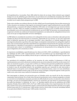 Universidad de Antioquia122
de hospitalización y reconsultas. Hazir (88) utilizó los datos de un ensayo clínico aleatorio que comparó
tiempos de uso de antibiótico para determinar una prevalencia de consolidación neumónica del 14% del
totaldepacientes.Mahabee(90)realizóunestudioprospectivoparadeterminarsóloun8,3%deprevalencia
en niños con el cuadro clínico propuesto por la OMS.
Todos estos estudios son evidencia directa y de alta calidad, pues los participantes fueron niños menores de
5 años, de países con mediano y bajo ingreso con neumonía no grave, según la definición de caso de la OMS.
Adicionalmente, a excepción del trabajo de Mahabee (90) todas son investigaciones que tuvieron diseños
de ECA o son RSL. Todos los estudios consideran neumonía no grave, ya que es donde existe una mayor
incertidumbre acerca de la precisión de la definición de caso de la OMS. En pacientes con neumonía grave,
en general se decide una conducta de tratamiento hospitalario con indicación de radiografía de tórax en los
casos en los que se tenga disponible servicios radiológicos.
La OMS define la consolidación neumónica en la radiografía de tórax como un desenlace adecuado para los
estudios de eficacia de intervenciones en neumonía, empezando por las vacunas, en una clara separación
entre la definición operativa de la estrategia (sensible y poco específica) y el método diagnostico para
investigación (altamente especifico). Pero para lograr ese propósito evaluó primero la radiografía simple de
tórax como un instrumento operador dependiente (la capacidad de interpretación de la prueba varía entre
observadores), e identificó la concordancia y reproducibilidad de las interpretaciones (86-88) usando un
instrumento para reducir la variabilidad, la normalización de interpretación de las radiografías de tórax
para el diagnóstico de la neumonía en niños.
Se reportaron sensibilidad y especificidad para los clínicos de 0,84 y 0,89; sensibilidad y especificidad de
los radiólogos de 0,87 y 0,87, respectivamente; niveles de concordancia que van desde Kappa 0,46 a 0,7.
Además hay evidencia de alta calidad y directa de que es suficiente una radiografía del tórax en proyección
frontal (197).
Las prevalencia de verdaderos positivos en las muestras de estos estudios, le plantearon al GDG un
cuestionamiento acerca de la eficacia de la definición de caso en la evaluación inicial de un niño menor de 5
años con neumonía no grave, y es que entre un 81% y un 92% de estos pacientes posiblemente recibieron
un tratamiento empírico con antibiótico que no necesitaban. Sobre todos en aquellas zonas del mundo
en donde la tasa de mortalidad infantil y de mortalidad especifica por neumonía ha sido intervenida y
reducida hasta en 2/3 partes con la estrategia AIEPI y la vacunación masiva, como es el caso colombiano.
Para la morbimortalidad restante surge el reto de las nuevas etiologías, incluyendo agentes virales para los
cuales seria, entre otras cosas, ineficaz el tratamiento antibiótico.
Este interrogante se plantea con precaución pues en Colombia existe una mezcla de los dos escenarios
comentados anteriormente. Por un lado sitios del país de predominio rural y urbanas marginales en donde
se concentra la mortalidad por neumonía asociada a las dificultades de acceso a la atención y otros factores
de riesgo, con tasas de mortalidad infantil y muerte por neumonía, que aún tienen la características para
las cuales fue diseñada la definición de caso y el abordaje empírico del uso de antibióticos de la OMS
(Guainía, Vichada, Chocó, 38,98, 37,87 y 33,77 por 1.000 recién nacidos vivos respectivamente). Por el otro
lado, muchas otras zonas, de predominio urbano y semirural del país (departamentos ubicados en la región
Central, tasas entre 8 y 11 muertes por 1.000 nacidos vivos) se acerca más a la tasa de mortalidad infantil
de un país desarrollado (5 muertes por 1.000 nacidos vivos) (15).
Evaluación económica
 
