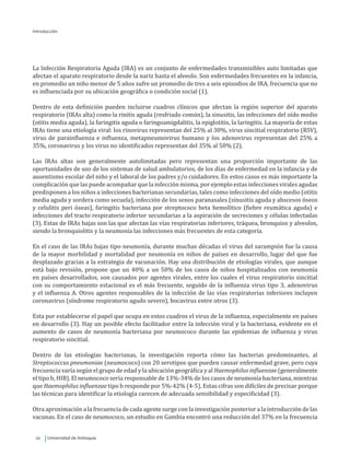 Universidad de Antioquia20
Introducción
La Infección Respiratoria Aguda (IRA) es un conjunto de enfermedades transmisibles auto limitadas que
afectan el aparato respiratorio desde la nariz hasta el alveolo. Son enfermedades frecuentes en la infancia,
en promedio un niño menor de 5 años sufre un promedio de tres a seis episodios de IRA, frecuencia que no
es influenciada por su ubicación geográfica o condición social (1).
Dentro de esta definición pueden incluirse cuadros clínicos que afectan la región superior del aparato
respiratorio (IRAs alta) como la rinitis aguda (resfriado común), la sinusitis, las infecciones del oído medio
(otitis media aguda), la faringitis aguda o faringoamigdalitis, la epiglotitis, la laringitis. La mayoría de estas
IRAs tiene una etiología viral: los rinovirus representan del 25% al 30%, virus sincitial respiratorio (RSV),
virus de parainfluenza e influenza, metapneumovirus humano y los adenovirus representan del 25% a
35%, coronavirus y los virus no identificados representan del 35% al 50% (2).
Las IRAs altas son generalmente autolimitadas pero representan una proporción importante de las
oportunidades de uso de los sistemas de salud ambulatorios, de los días de enfermedad en la infancia y de
ausentismo escolar del niño y el laboral de los padres y/o cuidadores. En estos casos es más importante la
complicación que las puede acompañar que la infección misma, por ejemplo estas infecciones virales agudas
predisponen a los niños a infecciones bacterianas secundarias, tales como infecciones del oído medio (otitis
media aguda y sordera como secuela), infección de los senos paranasales (sinusitis aguda y abscesos óseos
y celulitis peri óseas), faringitis bacteriana por streptococo beta hemolítico (fiebre reumática aguda) e
infecciones del tracto respiratorio inferior secundarias a la aspiración de secreciones y células infectadas
(3). Estas de IRAs bajas son las que afectan las vías respiratorias inferiores, tráquea, bronquios y alveolos,
siendo la bronquiolitis y la neumonía las infecciones más frecuentes de esta categoría.
En el caso de las IRAs bajas tipo neumonía, durante muchas décadas el virus del sarampión fue la causa
de la mayor morbilidad y mortalidad por neumonía en niños de países en desarrollo, lugar del que fue
desplazado gracias a la estrategia de vacunación. Hay una distribución de etiologías virales, que aunque
está bajo revisión, propone que un 40% a un 50% de los casos de niños hospitalizados con neumonía
en países desarrollados, son causados por agentes virales, entre los cuales el virus respiratorio sincitial
con su comportamiento estacional es el más frecuente, seguido de la influenza virus tipo 3, adenovirus
y el influenza A. Otros agentes responsables de la infección de las vías respiratorias inferiores incluyen
coronavirus (síndrome respiratorio agudo severo), bocavirus entre otros (3).
Esta por establecerse el papel que ocupa en estos cuadros el virus de la influenza, especialmente en países
en desarrollo (3). Hay un posible efecto facilitador entre la infección viral y la bacteriana, evidente en el
aumento de casos de neumonía bacteriana por neumococo durante las epidemias de influenza y virus
respiratorio sincitial.
Dentro de las etiologías bacterianas, la investigación reporta cómo las bacterias predominantes, al
Streptococcus pneumoniae (neumococo) con 20 serotipos que pueden causar enfermedad grave, pero cuya
frecuencia varía según el grupo de edad y la ubicación geográfica y al Haemophilus influenzae (generalmente
el tipo b, HIB). El neumococo sería responsable de 13%-34% de los casos de neumonía bacteriana, mientras
que Haemophilus influenzae tipo b responde por 5%-42% (4-5). Estas cifras son difíciles de precisar porque
las técnicas para identificar la etiología carecen de adecuada sensibilidad y especificidad (3).
Otra aproximación a la frecuencia de cada agente surge con la investigación posterior a la introducción de las
vacunas. En el caso de neumococo, un estudio en Gambia encontró una reducción del 37% en la frecuencia
 