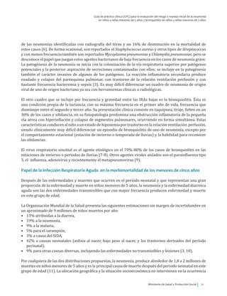 Ministerio de Salud y Protección Social 21
Guía de práctica clínica (GPC) para la evaluación del riesgo y manejo inicial de la neumonía
en niños y niñas menores de 5 años y bronquiolitis en niños y niñas menores de 2 años
de las neumonías identificadas con radiografía del tórax y un 16% de disminución en la mortalidad de
estos casos (6). De forma ocasional, son reportados el Staphylococcus aureus y otros tipos de Streptococcus
y con menos frecuencia también son reportados Mycoplasma pneumoniae y Chlamydia pneumoniae, pero se
desconoce el papel que juegan estos agentes bacterianos de baja frecuencia en los casos de neumonía grave.
La patogénesis de la neumonía se inicia con la colonización de la vía respiratoria superior por patógenos
potenciales y la posterior aspiración de secreciones contaminadas con ellos; se incluye en la patogénesis
también el carácter invasivo de algunos de los patógenos. La reacción inflamatoria secundaria produce
exudado y colapso del parénquima pulmonar, con trastorno de la relación ventilación perfusión y con
bastante frecuencia bacteremia y sepsis (3). Es muy difícil diferenciar un cuadro de neumonía de origen
viral de uno de origen bacteriano ya sea con herramientas clínicas o radiológicas.
El otro cuadro que se incluye por frecuencia y gravedad entre las IRAs bajas es la bronquiolitis. Ésta es
una condición propia de la lactancia, con su máxima frecuencia en el primer año de vida, frecuencia que
disminuye entre el segundo y tercer año. Su presentación clínica consiste en taquipnea, tiraje, fiebre en un
30% de los casos y sibilancia; en su fisiopatología predomina una obstrucción inflamatoria de la pequeña
vía aérea con hiperinflación y colapso de segmentos pulmonares, ocurriendo en forma simultánea. Estas
característicasconducenalniñoaunestadodehipoxemiaportrastornoenla relaciónventilación perfusión,
siendo clínicamente muy difícil diferenciar un episodio de bronquiolitis de uno de neumonía, excepto por
el comportamiento estacional (estación de invierno o temporada de lluvias) y la habilidad para reconocer
las sibilancias.
El virus respiratorio sincitial es el agente etiológico en el 70%-80% de los casos de bronquiolitis en las
estaciones de invierno o periodos de lluvias (7-8). Otros agentes virales aislados son el parainfluenza tipo
3, el influenza, adenovirus y recientemente el metapneumovirus (9).
Papel de la Infección Respiratoria Aguda en la morbimortalidad de los menores de cinco años
Después de las enfermedades y muertes que ocurren en el periodo neonatal y que representan una gran
proporción de la enfermedad y muerte en niños menores de 5 años, la neumonía y la enfermedad diarreica
aguda son las dos enfermedades transmisibles que con mayor frecuencia producen enfermedad y muerte
en este grupo de edad.
La Organización Mundial de la Salud presenta las siguientes estimaciones sin margen de incertidumbre en
un aproximado de 9 millones de niños muertos por año:
•	 13% atribuidas a la diarrea,
•	 19% a la neumonía,
•	 9% a la malaria,
•	 5% para el sarampión,
•	 3% a causa del SIDA,
•	 42% a causas neonatales (asfixia al nacer, bajo peso al nacer, y los trastornos derivados del período
perinatal),
•	 9% para otras causas diversas, incluyendo las enfermedades no transmisibles y lesiones (3, 10).
Por cualquiera de las dos distribuciones propuestas, la neumonía, produce alrededor de 1,8 a 2 millones de
muertes en niños menores de 5 años y es la principal causa de muerte después del periodo neonatal en este
grupo de edad (11). La ubicación geográfica y la situación socioeconómica no intervienen en la ocurrencia
 