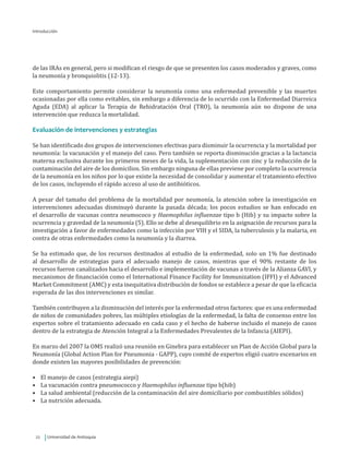 Universidad de Antioquia22
de las IRAs en general, pero si modifican el riesgo de que se presenten los casos moderados y graves, como
la neumonía y bronquiolitis (12-13).
Este comportamiento permite considerar la neumonía como una enfermedad prevenible y las muertes
ocasionadas por ella como evitables, sin embargo a diferencia de lo ocurrido con la Enfermedad Diarreica
Aguda (EDA) al aplicar la Terapia de Rehidratación Oral (TRO), la neumonía aún no dispone de una
intervención que reduzca la mortalidad.
Evaluación de intervenciones y estrategias
Se han identificado dos grupos de intervenciones efectivas para disminuir la ocurrencia y la mortalidad por
neumonía: la vacunación y el manejo del caso. Pero también se reporta disminución gracias a la lactancia
materna exclusiva durante los primeros meses de la vida, la suplementación con zinc y la reducción de la
contaminación del aire de los domicilios. Sin embargo ninguna de ellas previene por completo la ocurrencia
de la neumonía en los niños por lo que existe la necesidad de consolidar y aumentar el tratamiento efectivo
de los casos, incluyendo el rápido acceso al uso de antibióticos.
A pesar del tamaño del problema de la mortalidad por neumonía, la atención sobre la investigación en
intervenciones adecuadas disminuyó durante la pasada década; los pocos estudios se han enfocado en
el desarrollo de vacunas contra neumococo y Haemophilus influenzae tipo b (Hib) y su impacto sobre la
ocurrencia y gravedad de la neumonía (5). Ello se debe al desequilibrio en la asignación de recursos para la
investigación a favor de enfermedades como la infección por VIH y el SIDA, la tuberculosis y la malaria, en
contra de otras enfermedades como la neumonía y la diarrea.
Se ha estimado que, de los recursos destinados al estudio de la enfermedad, solo un 1% fue destinado
al desarrollo de estrategias para el adecuado manejo de casos, mientras que el 90% restante de los
recursos fueron canalizados hacia el desarrollo e implementación de vacunas a través de la Alianza GAVI, y
mecanismos de financiación como el International Finance Facility for Immunization (IFFI) y el Advanced
Market Commitment (AMC) y esta inequitativa distribución de fondos se establece a pesar de que la eficacia
esperada de las dos intervenciones es similar.
También contribuyen a la disminución del interés por la enfermedad otros factores: que es una enfermedad
de niños de comunidades pobres, las múltiples etiologías de la enfermedad, la falta de consenso entre los
expertos sobre el tratamiento adecuado en cada caso y el hecho de haberse incluido el manejo de casos
dentro de la estrategia de Atención Integral a la Enfermedades Prevalentes de la Infancia (AIEPI).
En marzo del 2007 la OMS realizó una reunión en Ginebra para establecer un Plan de Acción Global para la
Neumonía (Global Action Plan for Pneumonia - GAPP), cuyo comité de expertos eligió cuatro escenarios en
donde existen las mayores posibilidades de prevención:
•	 El manejo de casos (estrategia aiepi)
•	 La vacunación contra pneumococco y Haemophilus influenzae tipo b(hib)
•	 La salud ambiental (reducción de la contaminación del aire domiciliario por combustibles sólidos)
•	 La nutrición adecuada.
Introducción
 
