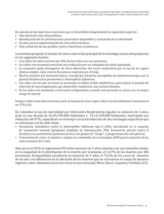 Ministerio de Salud y Protección Social 23
Guía de práctica clínica (GPC) para la evaluación del riesgo y manejo inicial de la neumonía
en niños y niñas menores de 5 años y bronquiolitis en niños y niñas menores de 2 años
En opinión de los expertos es necesario que se desarrollen integralmente los siguientes aspectos:
•	 Una definición clara del problema
•	 Identificación de las intervenciones preventivas disponibles y evaluación de su efectividad
•	 Un plan para la implementación de estas intervenciones
•	 Una evaluación de sus posibles costos y beneficios económicos.
La iniciativa propone el manejo de casos como el eje principal de la estrategia y basa esta propuesta
en los siguientes hechos:
•	 Casi todos los niños muertos por IRA, fueron niños con una neumonía,
•	 Los niños con neumonía necesitan una evaluación por un trabajador de salud capacitado,
•	 La neumonía podía distinguirse de otras infecciones del tracto respiratorio por el uso de los signos
clínicos simples, tales como la frecuencia respiratoria y el tiraje,
•	 Muchas muertes por neumonía fueron causada por bacterias susceptibles de antibioticoterapia, por lo
general Streptococcus pneumoniae o Haemophilus influenzae,
•	 Los niños con tos que no tienen la neumonía no deben recibir antibióticos, para reducir la presión de
selección de microorganismos que desarrollen resistencia a los antimicrobianos,
•	 En los niños con neumonía, es frecuente la hipoxemia y cuando está presente se asocia con un mayor
riesgo de muerte.
Integrar todas estas intervenciones junto al manejo de casos, logra reducir la mortalidad por neumonía en
un 17% (14).
En Colombia la tasa de mortalidad por Infecciones Respiratorias Agudas en menores de 5 años,
pasó en una década de 36,25/100.000 habitantes a 19,12/100.000 habitantes, mostrando una
reducción del 47%, coincidente en el tiempo con la introducción de dos estrategias específicas que
se relacionan con las IRAs bajas:
•	 Vacunación sistemática contra el Haemophilus influenzae tipo b (Hib), introducida en el esquema
de vacunación nacional (programa ampliado de inmunización, PAI). Vacunación parcial contra el
Streptococcus pneumoniae (pneumococcus) a los grupos de “riesgo” y progresivamente más general.
•	 Tratamiento de casos: al adoptar y adaptar los contenidos de la estrategia AIEPI para la atención de los
niños menores de 5 años.
Aún así en el 2010 se reportaron 818 niños menores de 5 años muertos con una situación similar
en la inequidad de la distribución de la muerte por neumonía: el 12,7% de las muertes por IRA
(neumonía, bronquiolitis) sucedieron en menores de 5 años, el 72,4% de los casos en menores
de un año; con diferencias en la ubicación de las muertes que se concentran en zonas de menores
ingresos como: Amazonas (con tres veces la tasa nacional), Meta, Chocó, Caquetá y Córdoba (15).
 