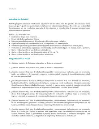 Universidad de Antioquia28
Actualización de la GPC
El GDG propone actualizar esta Guía en un periodo de tres años, para dar garantía de actualidad en la
evidencia que respalda sus recomendaciones y haciendo énfasis en aquellos aspectos en los que se identificó
incertidumbre en los resultados, ausencia de investigación o introducción de nuevas intervenciones
diagnosticas o terapéuticas.
Para la Guía esas áreas son:
•	 Factores de riesgo para empeorar,
•	 Desarrollo de la clasificación clínica,
•	 Interpretación de la oximetría del pulso para diferentes zonas y edades,
•	 Papel de la radiografía simple del tórax en el diagnóstico y la investigación,
•	 Pruebas diagnósticas que diferencian etiología viral de bacteriana y enfermedad leve de grave,
•	 Evolución de antibióticos, espectro de sensibilidad y resistencia en el país y el mundo, nuevas opciones,
•	 Nueva evidencia sobre el uso de broncodilatadores,
•	 Nueva evidencia sobre el uso de solución salina al 3% o al 7%
•	 Nueva evidencia sobre el uso de adrenalina nebulizada.
Preguntas clínicas PECOT
1. ¿En niños menores de 5 años de edad, cómo se define la neumonía?
2. ¿En niños menores de 5 años de edad, cómo se define la bronquiolitis?
3. ¿En niños menores de 2 años de edad con bronquiolitis y en menores de 5 años de edad con neumonía,
cuáles son los factores de riesgo para empeorar en términos de frecuencia de hospitalización, necesidad
de remisión y mortalidad?
4. ¿En niños menores de 2 años de edad con bronquiolitis o menores de 5 años de edad con neumonía,
la clasificación clínica más la oximetría del pulso comparada con la clasificación clínica sin oximetría,
identifican mejor la necesidad del ingreso a hospital, el ingreso a una unidad de cuidado intensivo, la
necesidad de oxigeno suplementario, el diagnostico de empiema y reduce la mortalidad?
5. ¿En niños menores de 2 años de edad con bronquiolitis y en menores de 5 años de edad con neumonía,
el uso de la radiografía simple del tórax comparado con no hacerlo, identifica mejor la necesidad de
ingreso a hospital, la necesidad de remisión y el tratamiento consecuente?
6. ¿En niños menores de 2 años de edad con bronquiolitis y en menores de 5 años de edad con neumonía,
el uso de hemograma, proteína c reactiva y velocidad de sedimentación globular comparado con no
hacerlo, identifica mejor el diagnóstico de empiema y el tratamiento consecuente?
7. ¿En niños menores de 2 años de edad con bronquiolitis y en menores de 5 años de edad con neumonía,
el uso de criterios para definir la remisión a un servicio de mayor de complejidad comparado con no
usarlos, identifica mejor la gravedad en el puntaje de una clasificación, la necesidad de ingreso a una
unidad de cuidado intensivo, el diagnóstico de empiema y disminuyen la mortalidad?
Introducción
 