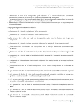 Ministerio de Salud y Protección Social 39
Guía de práctica clínica (GPC) para la evaluación del riesgo y manejo inicial de la neumonía
en niños y niñas menores de 5 años y bronquiolitis en niños y niñas menores de 2 años
•	 Tratamiento de casos en la bronquiolitis aguda adquirida en la comunidad en forma ambulatoria
(urgencias y/o observación) y hospitalización, en servicios de baja complejidad
•	 Tratamiento de casos en la neumonía aguda adquirida en la comunidad en forma ambulatoria (urgencias
y/o observación) y hospitalización, en servicios de baja complejidad
•	 Criterios para la remisión a un servicio de mayor complejidad y condiciones que se requieren para la
remisión adecuada.
Las preguntas genéricas derivadas fueron:
1.	 ¿En menores de 5 años de edad cómo se define la neumonía?	
2.	 ¿En menores de 5 años de edad cómo se define la bronquiolitis?	
3.	¿En menores de 5 años de edad con bronquiolitis, cuáles son los factores de riesgo para
empeorar?	
			
4.	 ¿En menores de 5 años de edad con neumonía, cuáles son los factores de riesgo para empeorar?		
		
5.	 ¿En menores de 5 años de edad con bronquiolitis, cuál es el mejor instrumento para identificar la
gravedad?
6.	 ¿En menores de 5 años de edad con neumonía, cuál es el mejor instrumento para identificar la gravedad?
7.	 ¿En menores de 5 años de edad con bronquiolitis, cuál es la indicación y utilidad de la radiografía simple
del tórax?	
8.	 ¿En menores de 5 años de edad con neumonía, cuál es la indicación y utilidad de la radiografía simple
del tórax?
9.	 ¿En menores de 5 años de edad con bronquiolitis, cuál es la indicación y utilidad de la oximetría de
pulso?	
10.	 ¿En menores de 5 años de edad con neumonía, cuál es la indicación y utilidad de la oximetría de pulso?
11.	¿En menores de 2 años de edad con bronquiolitis, cuál es la indicación y utilidad de hemograma,
proteína c reactiva, velocidad de sedimentación, procalcitonina?	
12.	 ¿En menores de 2 años de edad con neumonía, cuál es la indicación y utilidad de hemograma, proteína
c reactiva, velocidad de sedimentación, procalcitonina?
13.	 ¿En menores de 2 años de edad con bronquiolitis, cuál es la indicación y utilidad de panel de infección
viral?
14.	 ¿En menores de 2 años de edad con bronquiolitis, dónde debería realizarse la atención de acuerdo a la
clasificación de su riesgo?
15.	 ¿En menores de 5 años de edad con neumonía, dónde debería realizarse la atención de acuerdo a la
clasificación de su riesgo?
 