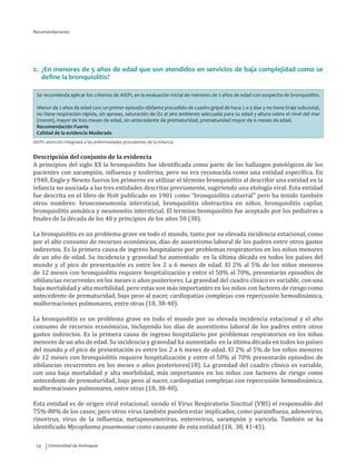 Universidad de Antioquia54
Recomendaciones
2.	 ¿En menores de 5 años de edad que son atendidos en servicios de baja complejidad como se
define la bronquiolitis?
Se recomienda aplicar los criterios de AIEPI, en la evaluación inicial de menores de 2 años de edad con sospecha de bronquiolitis.
Menor de 2 años de edad con: un primer episodio sibilante precedido de cuadro gripal de hace 2 o 3 días y no tiene tiraje subcostal,
no tiene respiración rápida, sin apneas, saturación de O2 al aire ambiente adecuada para su edad y altura sobre el nivel del mar
(msnm), mayor de tres meses de edad, sin antecedente de prematuridad, prematuridad mayor de 6 meses de edad.
Recomendación Fuerte
Calidad de la evidencia Moderada
AIEPI: atención integrada a las enfermedades prevalentes de la infancia
Descripción del conjunto de la evidencia
A principios del siglo XX la bronquiolitis fue identificada como parte de los hallazgos patológicos de los
pacientes con sarampión, influenza y tosferina, pero no era reconocida como una entidad específica. En
1940, Engle y Newns fueron los primeros en utilizar el término bronquiolitis al describir una entidad en la
infancia no asociada a las tres entidades descritas previamente, sugiriendo una etología viral. Esta entidad
fue descrita en el libro de Holt publicado en 1901 como “bronquiolitis catarral” pero ha tenido también
otros nombres: bronconeumonía intersticial, bronquiolitis obstructiva en niños, bronquiolitis capilar,
bronquiolitis asmática y neumonitis intersticial. El termino bronquiolitis fue aceptado por los pediatras a
finales de la década de los 40 y principios de los años 50 (38).
La bronquiolitis es un problema grave en todo el mundo, tanto por su elevada incidencia estacional, como
por el alto consumo de recursos económicos, días de ausentismo laboral de los padres entre otros gastos
indirectos. Es la primera causa de ingreso hospitalario por problemas respiratorios en los niños menores
de un año de edad. Su incidencia y gravedad ha aumentado en la última década en todos los países del
mundo y el pico de presentación es entre los 2 a 6 meses de edad. El 2% al 5% de los niños menores
de 12 meses con bronquiolitis requiere hospitalización y entre el 50% al 70%, presentarán episodios de
sibilancias recurrentes en los meses o años posteriores. La gravedad del cuadro clínico es variable, con una
baja mortalidad y alta morbilidad, pero estas son más importantes en los niños con factores de riesgo como
antecedente de prematuridad, bajo peso al nacer, cardiopatías complejas con repercusión hemodinámica,
malformaciones pulmonares, entre otras (18, 38-40).
La bronquiolitis es un problema grave en todo el mundo por su elevada incidencia estacional y el alto
consumo de recursos económicos, incluyendo los días de ausentismo laboral de los padres entre otros
gastos indirectos. Es la primera causa de ingreso hospitalario por problemas respiratorios en los niños
menores de un año de edad. Su incidencia y gravedad ha aumentado en la última década en todos los países
del mundo y el pico de presentación es entre los 2 a 6 meses de edad. El 2% al 5% de los niños menores
de 12 meses con bronquiolitis requiere hospitalización y entre el 50% al 70% presentarán episodios de
sibilancias recurrentes en los meses o años posteriores(18). La gravedad del cuadro clínico es variable,
con una baja mortalidad y alta morbilidad, más importantes en los niños con factores de riesgo como
antecedente de prematuridad, bajo peso al nacer, cardiopatías complejas con repercusión hemodinámica,
malformaciones pulmonares, entre otras (18, 38-40).
Esta entidad es de origen viral estacional, siendo el Virus Respiratorio Sincitial (VRS) el responsable del
75%-80% de los casos; pero otros virus también pueden estar implicados, como parainflueza, adenovirus,
rinovirus, virus de la influenza, metapneumovirus, enterovirus, sarampión y varicela. También se ha
identificado Mycoplasma pnuemoniae como causante de esta entidad (18, 38, 41-45).
 