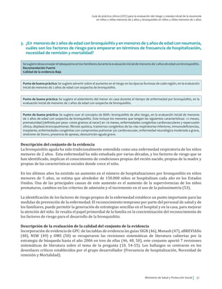 Ministerio de Salud y Protección Social 57
Guía de práctica clínica (GPC) para la evaluación del riesgo y manejo inicial de la neumonía
en niños y niñas menores de 5 años y bronquiolitis en niños y niñas menores de 2 años
3.	 ¿En menores de 2 años de edad con bronquiolitis y en menores de 5 años de edad con neumonía,
cuáles son los factores de riesgo para empeorar en términos de frecuencia de hospitalización,
necesidad de remisión y mortalidad?
Sesugieredesaconsejareltabaquismoenlosfamiliaresdurantelaevaluacióninicialdemenoresde2añosdeedadconbronquiolitis.
Recomendación Fuerte
Calidad de la evidencia Baja
Punto de buena práctica: Se sugiere advertir sobre el aumento en el riesgo en las épocas lluviosas de cada región, en la evaluación
inicial de menores de 2 años de edad con sospecha de bronquiolitis.
Punto de buena práctica: Se sugiere el aislamiento del menor en casa durante el tiempo de enfermedad por bronquiolitis, en la
evaluación inicial de menores de 2 años de edad con sospecha de bronquiolitis.
Punto de buena práctica: Se sugiere usar el concepto de BAR= bronquiolitis de alto riesgo, en la evaluación inicial de menores
de 2 años de edad con sospecha de bronquiolitis. Este incluye los menores que tengan las siguientes características: <2 meses,
prematuridad (definida por peso <2000 gramos al nacer) en <6 meses, enfermedades congénitas cardiovasculares y repercusión
clínica, displasia broncopulmonar, fibrosis quística, trastornos congénitos de las vías respiratorias inferiores, inmunodeficiencias,
trasplante, enfermedades congénitas con compromiso pulmonar y/o cardiovascular, enfermedad neurológica moderada a grave,
síndrome de Down, presencia de apneas, desnutrición aguda grave.
Descripción del conjunto de la evidencia
La bronquiolitis aguda ha sido tradicionalmente entendida como una enfermedad respiratoria de los niños
menores de 2 años. Esta enfermedad ha sido estudiada por varias décadas, y los factores de riesgo que se
han identificado, implican el conocimiento de condiciones propias del recién nacido, propias de la madre y
propias de las características sociales donde crece el niño.
En los últimos años ha existido un aumento en el número de hospitalizaciones por bronquiolitis en niños
menores de 5 años, se estima que alrededor de 150.000 niños se hospitalizan cada año en los Estados
Unidos. Una de las principales causas de este aumento es el aumento de la supervivencias de los niños
prematuros, cambios en los criterios de admisión y el incremento en el uso de la pulsoximetría (53).
La identificación de los factores de riesgo propios de la enfermedad establece un punto importante para las
medidas de prevención de la enfermedad. El reconocimiento temprano por parte del personal de salud y de
los familiares, puede permitir la generación de estrategias sencillas en el hospital y en la casa, para mejorar
la atención del niño. Se resalta el papel primordial de la familia en la concientización del reconocimiento de
los factores de riesgo para el desarrollo de la bronquiolitis.
Descripción de la evaluación de la calidad del conjunto de la evidencia
Incorporación de evidencia de GPC: de las tablas de evidencia las guías SIGN (46), Monash (47), aBREVIADo
(48), NSW (49) y OMS (50) se recuperaron las revisiones sistemáticas de literatura cubiertas por la
estrategia de búsqueda hasta el año 2006 en tres de ellas (46, 48, 50), este conjunto aportó 7 revisiones
sistemáticas de literatura sobre el tema de la pregunta (10, 54-55). Los hallazgos se centraron en los
desenlaces críticos establecidos por el grupo desarrollador (Frecuencia de hospitalización, Necesidad de
remisión y Mortalidad).
 