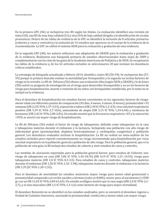 Universidad de Antioquia58
Recomendaciones
En la primera GPC (46) se incluyeron tres RS según los títulos. La evaluación identificó una revisión de
tema (10), una RS de muy baja calidad (51) y otra (54) de baja calidad dirigida a la identificación de escalas
pronosticas. Dentro de las tablas de evidencia de la GPC se identificó la inclusión de 8 artículos primarios
(cohortes y casos y controles) y la exclusión de 12 estudios que aparecen en el cuerpo de la evidencia de la
recomendación. La GPC no utilizó el sistema SIGN para la evaluación y gradación de esta evidencia.
En la segunda GPC (48), los autores utilizaron una adaptación de GRADE para la evaluación y gradación
de la evidencia. Realizaron una búsqueda primaria de estudios observacionales hasta mayo de 2009 y
complementaron con las citas de las guías de la Academia Americana de Pediatría y de SIGN. Se recuperaron
las tablas de la evidencia y, de los 62 artículos incluidos se seleccionaron 20 que incluían los desenlaces
críticos establecidos.
La estrategia de búsqueda actualizada a febrero 2014, identifico cuatro RS (56-59). Se excluyeron dos (57,
59) porque la primera buscaba estimar la mortalidad por bronquiolitis y la segunda no incluía factores de
riesgo en la revisión. La RS de Difranza (56) obtuvo una evaluación Alta (según SIGN y GRADE) y la de Jones
(58) centró su pregunta de investigación en el riesgo para desarrollar bronquiolitis y no en los factores de
riesgo para hospitalización, muerte o remisión de los niños con bronquiolitis establecida, por lo tanto no se
incluyó en la evidencia.
Para el desenlace de hospitalización los estudios fueron consistentes en los siguientes factores de riesgo:
menor edad con diferentes puntos de comparación (42 días, 4 meses, 6 meses, 8 meses), prematuridad <35
semanas(OR2,2IC95%1,37-3,53),exposiciónatabaco (OR2,39IC95%1,2-4,9),virussincitialrespiratorio
positivo (OR 5,39 IC 95% 2,7-10,6), antecedente de atopia (OR 3,15 IC 95% 1,54-6,44) y existencia de
hermanos (OR 2,42 IC 95% 2,08-2,81). Un estudio mostró que la frecuencia respiratoria >45 y la saturación
<95% se asoció con mayor riesgo de hospitalización.
La RS de Difranza (56) evaluó el factor de riesgo de tabaquismo, definido como tabaquismo en la casa
y tabaquismo materno durante el embarazo y la lactancia. Incluyendo una población con alto riesgo de
enfermedad grave (prematuridad, displasia broncopulmonar y cardiopatías congénitas) y población
general. Los desenlaces evaluados incluían la hospitalización. La RS no realizó un meta-análisis de los
estudios incluidos pero reportó consistentemente un riesgo incrementado para hospitalización por virus
sincitial respiratorio en la población general y población de alto riesgo. Para la población general, que es la
población de esta guía, la RS incluyó dos estudios de cohorte y siete estudios de casos y controles.
Las medidas de asociación reportadas para la población general fueron: para estudios de Cohortes son:
riesgo de tabaquismo en casa (OR 5,06 IC 95% 1,36-18,76) (OR 4,19 IC 95% 1,21–14,53), riesgo para
tabaquismo materno (OR 1,0 IC 95% 0,3-3,5). Para estudios de casos y controles, tabaquismo materno
durante el embarazo (OR 1,56 IC 95% 1,32–1,98), tabaquismo materno durante el embarazo o la lactancia
(OR 1,35 (IC 95% 1,20–1,52).
Para el desenlace de mortalidad los estudios mostraron mayor riesgo para menor edad gestacional o
prematuridad comparada con recién nacidos a término (valor p=0,006), menor peso al nacimiento (<1500
gr con un OR 11,03 IC 95% 2,09-61,65). Un estudio ecológico mostró que la raza negra (RR 2,4 IC 95% 2,1-
2,7), y el sexo masculino (RR 1,5 IC 95% 1,3-1,6) como factores de riesgo para mayor mortalidad.
El desenlace Remisión no se identificó en los estudios analizados, pero se encontró el desenlace ingreso a
Unidad de Cuidados Intensivos, asociando la prematuridad, coinfección y menor edad, con mayor riesgo.
 