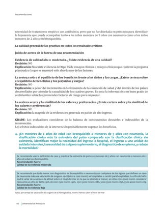 Universidad de Antioquia60
Recomendaciones
necesidad de tratamiento empírico con antibiótico, pero que no fue diseñada en principio para identificar
la hipoxemia que puede acompañar tanto a los niños menores de 5 años con neumonía como a los niños
menores de 2 años con bronquiolitis.
La calidad general de las pruebas en todos los resultados críticos
Juicio de acerca de la fuerza de una recomendación
Evidencia de calidad alta o moderada. ¿Existe evidencia de alta calidad?
Decisión: NO
Explicación: No existe evidencia del tipo RS de ensayos clínicos o ensayos clínicos que conteste la pregunta
planteada y la que se encontró solo aborda uno de los factores.
La certeza sobre el equilibrio de los beneficios frente a los daños y las cargas. ¿Existe certeza sobre
el equilibrio de beneficios y los perjuicios y cargas?
Decisión: NO
Explicación: a pesar del incremento en la frecuencia de la condición de salud y del interés de los países
desarrollados por abordar la causalidad de los cuadros graves. Es poca la información con buen grado de
certidumbre sobre los potenciales factores de riesgo para empeorar.
La certeza acerca y la similitud de los valores y preferencias. ¿Existe certeza sobre y la similitud de
los valores y preferencias?
Decisión: NO
Explicación: la mayoría de la evidencia es generada en países de alto ingreso.
GRADE: Los evaluadores consideran de la balanza de consecuencias deseables e indeseables de la
intervención.
Los efectos indeseables de la intervención probablemente superan los beneficios.
4.	¿En menores de 2 años de edad con bronquiolitis o menores de 5 años con neumonía, la
clasificación clínica más la oximetría del pulso comparada con la clasificación clínica sin
oximetría, identifican mejor la necesidad del ingreso a hospital, el ingreso a una unidad de
cuidado intensivo, la necesidad de oxigeno suplementario, el diagnostico de empiema, y reduce
la mortalidad?
Se recomienda usar la definición de caso y practicar la oximetría de pulso en menores de 5 años con neumonía o menores de 2
años de edad con bronquiolitis.
Recomendación Fuerte
Calidad de la evidencia Moderada
Se recomienda que todo menor con diagnóstico de bronquiolitis o neumonía con cualquiera de los signos que definen un caso
de neumonía más una saturación de oxígeno ≤94% (de 0 a 1500 msnm) se hospitalice o remitir para hospitalizar. La cifra de SaO2
podrá variar de acuerdo a la altitud sobre el nivel del mar en la que se atiende al menor, en sitios 1501-2000 msnm considerar
hipoxemia un cifra de SaO2 ≤92%, de 2001-2500 msnm ≤90%, 2501-3000 mnsm ≤88%, 3000-3500 msnm ≤85%, 3500-4000 msnm ≤83.
Recomendación Fuerte
Calidad de la evidencia Baja
SaO2: porcentaje de saturación de oxigeno de la hemoglobina, msnm: metros sobre el nivel del mar
 