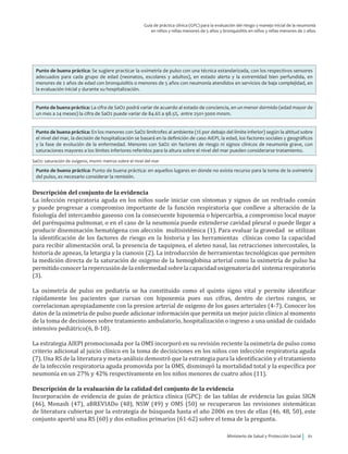 Ministerio de Salud y Protección Social 61
Guía de práctica clínica (GPC) para la evaluación del riesgo y manejo inicial de la neumonía
en niños y niñas menores de 5 años y bronquiolitis en niños y niñas menores de 2 años
Punto de buena práctica: Se sugiere practicar la oximetría de pulso con una técnica estandarizada, con los respectivos sensores
adecuados para cada grupo de edad (neonatos, escolares y adultos), en estado alerta y la extremidad bien perfundida, en
menores de 2 años de edad con bronquiolitis o menores de 5 años con neumonía atendidos en servicios de baja complejidad, en
la evaluación inicial y durante su hospitalización.
Punto de buena práctica: La cifra de SaO2 podrá variar de acuerdo al estado de conciencia, en un menor dormido (edad mayor de
un mes a 24 meses) la cifra de SaO2 puede variar de 84.6% a 98.5%, entre 2501-3000 mnsm.
Punto de buena práctica: En los menores con SaO2 limítrofes al ambiente (1% por debajo del límite inferior) según la altitud sobre
el nivel del mar, la decisión de hospitalización se basará en la definición de caso AIEPI, la edad, los factores sociales y geográficos
y la fase de evolución de la enfermedad. Menores con SaO2 sin factores de riesgo ni signos clínicos de neumonía grave, con
saturaciones mayores a los límites inferiores referidos para la altura sobre el nivel del mar pueden considerarse tratamiento.
SaO2: saturación de oxígeno, msnm: metros sobre el nivel del mar
Punto de buena práctica: Punto de buena práctica: en aquellos lugares en donde no exista recurso para la toma de la oximetría
del pulso, es necesario considerar la remisión.
Descripción del conjunto de la evidencia
La infección respiratoria aguda en los niños suele iniciar con síntomas y signos de un resfriado común
y puede progresar a compromiso importante de la función respiratoria que conlleve a alteración de la
fisiología del intercambio gaseoso con la consecuente hipoxemia o hipercarbia, a compromiso local mayor
del parénquima pulmonar, o en el caso de la neumonía puede extenderse cavidad pleural o puede llegar a
producir diseminación hematógena con afección multisistémica (1). Para evaluar la gravedad se utilizan
la identificación de los factores de riesgo en la historia y las herramientas clínicas como la capacidad
para recibir alimentación oral, la presencia de taquipnea, el aleteo nasal, las retracciones intercostales, la
historia de apneas, la letargia y la cianosis (2). La introducción de herramientas tecnológicas que permiten
la medición directa de la saturación de oxigeno de la hemoglobina arterial como la oximetría de pulso ha
permitidoconocerla repercusióndela enfermedadsobrela capacidadoxigenatoriadel sistemarespiratorio
(3).
La oximetría de pulso en pediatría se ha constituido como el quinto signo vital y permite identificar
rápidamente los pacientes que cursan con hipoxemia pues sus cifras, dentro de ciertos rangos, se
correlacionan apropiadamente con la presion arterial de oxigeno de los gases arteriales (4-7). Conocer los
datos de la oximetría de pulso puede adicionar información que permita un mejor juicio clínico al momento
de la toma de decisiones sobre tratamiento ambulatorio, hospitalización o ingreso a una unidad de cuidado
intensivo pediátrico(6, 8-10).
La estrategia AIEPI promocionada por la OMS incorporó en su revisión reciente la oximetría de pulso como
criterio adicional al juicio clínico en la toma de decisiciones en los niños con infección respiratoria aguda
(7). Una RS de la literatura y meta-análisis demostró que la estrategia para la identificación y el tratamiento
de la infección respiratoria aguda promovida por la OMS, disminuyó la mortalidad total y la específica por
neumonía en un 27% y 42% respectivamente en los niños menores de cuatro años (11).
Descripción de la evaluación de la calidad del conjunto de la evidencia
Incorporación de evidencia de guías de práctica clínica (GPC): de las tablas de evidencia las guías SIGN
(46), Monash (47), aBREVIADo (48), NSW (49) y OMS (50) se recuperaron las revisiones sistemáticas
de literatura cubiertas por la estrategia de búsqueda hasta el año 2006 en tres de ellas (46, 48, 50), este
conjunto aportó una RS (60) y dos estudios primarios (61-62) sobre el tema de la pregunta.
 