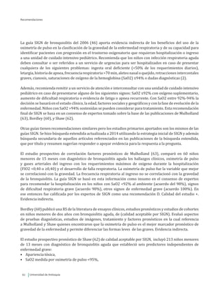 Universidad de Antioquia62
Recomendaciones
La guía SIGN de bronquiolitis del 2006 (46) aporta evidencia indirecta de los beneficios del uso de la
oximetría de pulso en la clasificación de la gravedad de la enfermedad respiratoria y de su capacidad para
identificar pacientes con progresión en el trastorno oxigenatorio que requieran hospitalización o ingreso
a una unidad de cuidado intensivo pediátrico. Recomienda que los niños con infección respiratoria aguda
deben consultar o ser referidos a un servicio de urgencias para ser hospitalizados en caso de presentar
cualquiera de los siguientes problemas: ingesta oral deficiente (<50% de los requerimientos diarios),
letargia,historiadeapnea,frecuenciarespiratoria>70min,aleteonasal oquejido,retraccionesintercostales
graves, cianosis, saturaciones de oxígeno de la hemoglobina (SaO2) ≤94% o dudas diagnósticas (2).
Además, recomienda remitir a un servicio de atención e interconsultar con una unidad de cuidado intensivo
pediátrico en caso de presentarse alguno de los siguientes signos: SaO2 ≤92% con oxígeno suplementario,
aumento de dificultad respiratoria o evidencia de fatiga o apnea recurrente. Con SaO2 entre 92%-94% la
decisión se basará en el estado clínico, la edad, factores sociales y geográficos y con la fase de evolución de la
enfermedad. Niños con SaO2 >94% sostenidas se pueden considerar para tratamiento. Esta recomendación
final de SIGN se basa en un consenso de expertos tomado sobre la base de las publicaciones de Mulholland
(63), Bordley (60), y Shaw (62).
Otras guías tienen recomendaciones similares pero los estudios primarios aportados son los mismos de las
guías SIGN. Se hizo búsqueda extendida actualizada a 2014 utilizando la estrategia inicial de SIGN y además
búsqueda secundaria de aquellos artículos referenciados en las publicaciones de la búsqueda extendida,
que por título y resumen sugerían responder o apoyar evidencia para la respuesta a la pregunta.
El estudio prospectivo de correlación factores pronósticos de Mulholland (63), comparó en 60 niños
menores de 15 meses con diagnóstico de bronquiolitis aguda los hallazgos clínicos, oximetría de pulso
y gases arteriales del ingreso con los requerimientos máximos de oxigeno durante la hospitalización
(FIO2 <0,40 o ≥0,40) y el desarrollo de falla respiratoria. La oximetría de pulso fue la variable que mejor
se correlacionó con la gravedad. La frecuencia respiratoria al ingreso no se correlacionó con la gravedad
de la bronquiolitis. La guía SIGN se basó en esta información como insumo en el consenso de expertos
para recomendar la hospitalización en los niños con SaO2 <92% al ambiente (acuerdo del 98%), signos
de dificultad respiratoria grave (acuerdo 98%), otros signos de enfermedad grave (acuerdo 100%). En
ese entonces fue calificada por los expertos de SIGN como una recomendación D. Calidad del estudio +.
Evidencia indirecta.
Bordley (60) publicó una RS de la literatura de ensayos clínicos, estudios pronósticos y estudios de cohortes
en niños menores de dos años con bronquiolitis aguda, de (calidad aceptable por SIGN). Evaluó aspectos
de pruebas diagnósticas, estudios de imágenes, tratamiento y factores pronósticos en la cual referencia
a Mulholland y Shaw quienes encontraron que la oximetría de pulso es el mejor marcador pronóstico de
gravedad de la enfermedad y permite diferenciar las formas leves de las graves. Evidencia indirecta.
El estudio prospectivo pronóstico de Shaw (62) de calidad aceptable por SIGN, incluyó 213 niños menores
de 13 meses con diagnóstico de bronquiolitis aguda que estableció seis predictores independientes de
enfermedad grave:
•	 Apariencia tóxica,
•	 SaO2 medida por oximetría de pulso <95%,
 