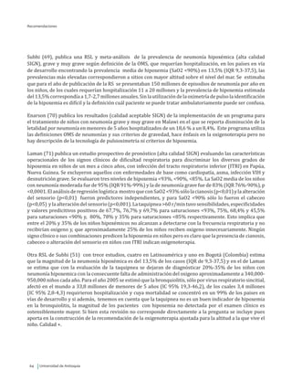 Universidad de Antioquia64
Recomendaciones
Subhi (69), publica una RSL y meta-análisis de la prevalencia de neumonía hipoxémica (alta calidad
SIGN), grave y muy grave según definición de la OMS, que requerían hospitalización, en los países en vía
de desarrollo encontrando la prevalencia media de hipoxemia (SaO2 <90%) en 13,5% (IQR 9,3-37,5), las
prevalencias más elevadas correspondieron a sitios con mayor altitud sobre el nivel del mar. Se estimaba
que para el año de publicación de la RS se presentaban 150 millones de episodios de neumonía por año en
los niños, de los cuales requerían hospitalización 11 a 20 millones y la prevalencia de hipoxemia estimada
del13,5%correspondíaa1,7-2,7millonesanuales.Sinlautilizacióndelaoximetríadepulsolaidentificación
de la hipoxemia es difícil y la definición cuál paciente se puede tratar ambulatoriamente puede ser confusa.
Enarson (70) publica los resultados (calidad aceptable SIGN) de la implementación de un programa para
el tratamiento de niños con neumonía grave y muy grave en Malawi en el que se reporta disminución de la
letalidad por neumonía en menores de 5 años hospitalizados de un 18,6 % a un 8,4%. Este programa utiliza
las definiciones OMS de neumonías y sus criterios de gravedad, hace énfasis en la oxigenoterapia pero no
hay descripción de la tecnología de pulsioximetría ni criterios de hipoxemia.
Laman (71) publica un estudio prospectivo de pronóstico (alta calidad SIGN) evaluando las características
operacionales de los signos clínicos de dificultad respiratoria para discriminar los diversos grados de
hipoxemia en niños de un mes a cinco años, con infección del tracto respiratorio inferior (ITRI) en Papúa,
Nueva Guinea. Se excluyeron aquellos con enfermedades de base como cardiopatía, asma, infección VIH y
desnutrición grave. Se evaluaron tres niveles de hipoxemia <93%, <90%, <85%. La SaO2 media de los niños
con neumonía moderada fue de 95% (IQR 91%-99%) y la de neumonía grave fue de 83% (IQR 76%-90%), p
<0,0001.Elanálisisderegresiónlogística mostroqueconSaO2<93%sólolacianosis(p<0,01)ylaalteración
del sensorio (p<0,01) fueron predictores independientes, y para SaO2 <90% sólo lo fueron el cabeceo
(p<0,05) y la alteración del sensorio (p<0,001). La taquipnea >60 r/min tuvo sensibilidades, especificidades
y valores predicitivos positivos de 67,7%, 76,7% y 69,7% para saturaciones <93%, 75%, 68,4% y 45,5%
para saturaciones <90% y, 80%, 78% y 35% para saturaciones <85% respectivamente. Esto implica que
entre el 20% y 35% de los niños hipoxémicos no alcanzan a detectarse con la frecuencia respiratoria y no
recibirían oxigeno y, que aproximadamente 25% de los niños reciben oxigeno innecesariamente. Ningún
signo clínico o sus combinaciones predicen la hipoxemia en niños pero es claro que la presencia de cianosis,
cabeceo o alteración del sensorio en niños con ITRI indican oxigenoterapia.
Otra RSL de Subhi (51) con trece estudios, cuatro en Latinoamérica y uno en Bogotá (Colombia) estima
que la magnitud de la neumonía hipoxémica es del 13,5% de los casos (IQR de 9,3-37,5) y en el de Laman
se estima que con la evaluación de la taquipnea se dejaran de diagnósticar 20%-35% de los niños con
neumonía hipoxemica con la consecuente falta de administración del oxigeno aproximadamente a 340,000-
950,000 niños cada año. Para el año 2005 se estimó que la bronquiolitis, sólo por virus respiratorio sincitial,
afectó en el mundo a 33,8 millones de menores de 5 años (IC 95% 19,3-46,2), de los cuales 3,4 millones
(IC 95% 2,8-4,3) requirieron hospitalización y cuya mortalidad se concentró en un 99% de los paises en
vías de desarrollo y si además, tenemos en cuenta que la taquipnea no es un buen indicador de hipoxemia
en la bronquiolitis, la magnitud de los pacientes con hipoxemia no detectada por el examen clínico es
ostensiblemente mayor. Si bien esta revisión no corresponde directamente a la pregunta se incluye pues
aporta en la construcción de la recomendación de la oxigenoterapia ajustada para la altitud a la que vive el
niño. Calidad +.
 