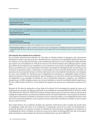 Universidad de Antioquia68
Recomendaciones
Se recomienda realizar una radiografía simple del tórax solo en proyección anteroposterior, en la evaluación inicial de todos los
casos de menores de 5 años de edad con neumonía grave, para definir el uso de un antibiótico empírico.
Recomendación Fuerte
Calidad de la evidencia Moderada
Se recomienda realizar una radiografía simple del tórax en proyección anteroposterior, para el control o seguimiento de menores
de 5 años de edad con neumonía si a la 72 horas persiste la fiebre y la respiración rápida, tenga una consolidación previa o no.
Recomendación Fuerte
Calidad de la evidencia Moderada
No se recomienda realizar una radiografía simple del tórax en la evaluación inicial de menores de 2 años de edad con bronquiolitis.
Recomendación fuerte
Calidad de la evidencia Moderada
SaO2: porcentaje de saturación de oxigeno de la hemoglobina, mnsm: metros sobre el nivel del mar
Punto de buena práctica: Se sugiere considerar como fácil acceso a la radiografía, la posibilidad de disponer del resultado de una
radiografía simple del tórax en proyección anteroposterior en las siguientes 6 horas a la realización de la consulta en menores de
5 años.
Descripción del conjunto de la evidencia
En un estudio observacional realizado con 136 niños en Estados Unidos, la taquipnea y las retracciones
identificaron mejor la presencia de una consolidación por neumonía en la radiografía simple del tórax que
los crépitos en la auscultación del tórax, como estándar de referencia se usó la radiografía simple del tórax
que reporto una consolidación en 19% de la muestra (77). Posteriormente estos hallazgos fueron usados
para definir la necesidad de usar antibióticos en un estudio de caso control con 200 niños de Papua Nueva
Guinea con difícil acceso a personal médico entrenado o tecnología de radiología (5) allí se reportó que una
frecuencia respiratoria mayor a 50/minuto se relacionaba con una evolución desfavorable asociada a la
presencia de una neumonía de base y el tiraje intercostal con la necesidad de tratamiento en un hospital;
sin usar como estándar de referencia para el diagnóstico de neumonía, la radiografía simple del tórax.
Estos dos reportes sirvieron para proponer que la taquipnea y la retracción eran las herramientas básicas
de diagnóstico en la estrategia de manejo de caso y tratamiento temprano y empírico con antibióticos
propuesta por la OMS, dirigida a países con recursos limitados y tasas de mortalidad infantil superiores a
40 por 1.000 nacidos vivos (37), con el objetivo de impactar las muertes por neumonía en menores de 5
años.
Después de 20 años de aplicación, no hay duda de la eficacia de la estrategia de manejo de casos en el
tratamiento de los niños con IRA para disminuir la mortalidad por neumonía (RR=0.6% IC 95% 0.4–0.9%)
(78); (RR=0.64 IC 95% 0.52–0.80) (79) en países de bajos ingresos pero a la hora de evaluar la eficacia de la
radiografía simple del tórax encontramos evidencia de dos escenarios diferentes: uno en países de mediano
y alto ingreso económico en donde un niño tiene acceso a atención médica y una radiografía de tórax como
parte de la evaluación habitual y, otro en países con poco desarrollo económico en donde un niño no tiene
acceso a estos servicios.
Este origen diverso de la evidencia produjo una aparente controversia sobre el papel que puede tener
la radiografía simple del tórax en la evaluación y tratamiento inicial de los niños con bronquiolitis y
neumonía. Mientras en el primer escenario el estándar de referencia para el diagnóstico de neumonía es
la radiografía de tórax y el debate se centra en su uso en los niños con bronquiolitis (36, 46), en los países
pobres predomina como estándar de referencia la definición de caso de la OMS (37).
 