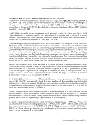 Ministerio de Salud y Protección Social 69
Guía de práctica clínica (GPC) para la evaluación del riesgo y manejo inicial de la neumonía
en niños y niñas menores de 5 años y bronquiolitis en niños y niñas menores de 2 años
Descripción de la evaluación de la calidad del conjunto de la evidencia
Incorporación de evidencia de GPC: de las tablas de evidencia las guías SIGN (46), Monash (47), aBREVIADo
(48), NSW (49) y OMS (50) se recuperaron las revisiones sistemáticas de literatura cubiertas por la
estrategia de búsqueda hasta el año 2006 en tres de ellas (46, 48, 50), este conjunto aportó tres revisiones
sistemáticas de literatura (60, 79-80). La estrategia de búsqueda actualizada a febrero 2014, identifico
otras dos revisiones (81-82).
Una RS (79) se desarrolló con base a una evaluación de tecnología en salud, de calidad aceptable por SIGN,
reporto 14 estudios en los cuales se realizó una radiografía de tórax como parte de un estudio de severidad
en niños con bronquiolitis o como evaluación de base en un ECA, solo uno de los estudios relaciona la
presencia de una atelectasia con severidad 2.7 (IC 95% 1.97-3.70).
La RS de Bordley (60) de pruebas diagnósticas de calidad aceptable por SIGN incluyó un total de 17 estudios,
13 ensayos clínicos controlado en los cuales se usó una radiografía de tórax como parte de la evaluación
inicial de un niño de 3 meses a 5 años con bronquiolitis, que participó en la evaluación de una intervención
(broncodilatadorasbeta adrenérgicos,rivabirina, inmunoglobulina, esteroides)y4estudiosdecohortepara
la predicción clínica realizados en países de alto nivel económico, que compararon el hallazgo radiológico
con el criterio clínico de gravedad. Según los autores, ninguno de estos estudios reportó una asociación
entre la gravedad clínica y los cambios en la radiografía, sin embargo esta observación no se acompaña de
los respectivos datos sobre participantes, desenlace, tamaño del efecto, etc. sus autores argumentan haber
encontrado una frecuencia de perdida de datos en el seguimiento de hasta 60%.
Swingler (80) publica un protocolo de RS que no se desarrolló, pero este mismo autor publicó un ensayo
clínicocontrolado(83)enelcualseasignóenformaaleatoriaa522niñosdeunpaísconaltoniveleconómico
y que cumplieron con la definición de caso de neumonía no grave de la OMS, a quienes se les practicó
-o no- una radiografía simple del tórax, como parte de su evaluación inicial. El principal desenlace fue el
tiempo a la mejoría y en el cual no reportaron diferencias entre los dos grupos, la frecuencia de presencia
de neumonía confirmada en la radiografía fue de 14.4%.
La RS de Cao (81), de alta calidad por SIGN, sintetizó 2 ensayos clínicos grandes uno con 1.502 adultos y
otro con 522 niños (83) para evaluar la eficacia del uso de la radiografía de tórax en la evaluación inicial de
las infecciones respiratorias bajas, en el análisis por subgrupos para los niños, se reportó un incremento en
la probabilidad de ser hospitalizado después de la radiografía con un RR=2,03, pero un IC 95% de 0,77-5,3
que le quita significado estadístico a la diferencia.
Domecq (82) publica una RS de pruebas diagnósticas de alta calidad por SIGN, que sintetizo 8 estudios
observacionales de países de diferentes niveles económicos. Estos estudios incluyeron 4.740 pacientes
niños menores de 5 años, analizaron 3.584 y compararon la definición de caso de neumonía y neumonía
grave de la OMS con el hallazgo radiológico, presente este en 916 niños (19%).
Los autores reportaron un LR combinado para la presencia de taquipnea es 3,16 (IC 95% 2,11-4,73, I2=93)
y el LR combinado en ausencia de taquipnea es 0,36 (IC 95% 0,23-0,57, I2=95), además un LR combinado
para presencia de retracciones es 2,49 (IC 95% 1,42-4,37, I2=83) y para su ausencia de 0,59 (IC 95% 0,40-
0,87, I2=96). Estos valores son bajos para los estándares de la literatura pero su desempeño mejora en
lugares con alta prevalencia de la enfermedad.
 