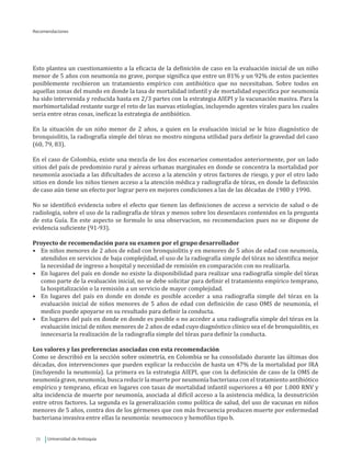 Universidad de Antioquia72
Recomendaciones
Esto plantea un cuestionamiento a la eficacia de la definición de caso en la evaluación inicial de un niño
menor de 5 años con neumonía no grave, porque significa que entre un 81% y un 92% de estos pacientes
posiblemente recibieron un tratamiento empírico con antibiótico que no necesitaban. Sobre todos en
aquellas zonas del mundo en donde la tasa de mortalidad infantil y de mortalidad especifica por neumonía
ha sido intervenida y reducida hasta en 2/3 partes con la estrategia AIEPI y la vacunación masiva. Para la
morbimortalidad restante surge el reto de las nuevas etiologías, incluyendo agentes virales para los cuales
seria entre otras cosas, ineficaz la estrategia de antibiótico.
En la situación de un niño menor de 2 años, a quien en la evaluación inicial se le hizo diagnóstico de
bronquiolitis, la radiografía simple del tórax no mostro ninguna utilidad para definir la gravedad del caso
(60, 79, 83).
En el caso de Colombia, existe una mezcla de los dos escenarios comentados anteriormente, por un lado
sitios del país de predominio rural y aéreas urbanas marginales en donde se concentra la mortalidad por
neumonía asociada a las dificultades de acceso a la atención y otros factores de riesgo, y por el otro lado
sitios en donde los niños tienen acceso a la atención médica y radiografía de tórax, en donde la definición
de caso aún tiene un efecto por lograr pero en mejores condiciones a las de las décadas de 1980 y 1990.
No se identificó evidencia sobre el efecto que tienen las definiciones de acceso a servicio de salud o de
radiología, sobre el uso de la radiografía de tórax y menos sobre los desenlaces contenidos en la pregunta
de esta Guía. En este aspecto se formulo lo una observacion, no recomendacion pues no se dispone de
evidencia suficiente (91-93).
Proyecto de recomendación para su examen por el grupo desarrollador
•	 En niños menores de 2 años de edad con bronquiolitis y en menores de 5 años de edad con neumonía,
atendidos en servicios de baja complejidad, el uso de la radiografía simple del tórax no identifica mejor
la necesidad de ingreso a hospital y necesidad de remisión en comparación con no realizarla.
•	 En lugares del país en donde no existe la disponibilidad para realizar una radiografía simple del tórax
como parte de la evaluación inicial, no se debe solicitar para definir el tratamiento empírico temprano,
la hospitalización o la remisión a un servicio de mayor complejidad.
•	 En lugares del país en donde en donde es posible acceder a una radiografía simple del tórax en la
evaluación inicial de niños menores de 5 años de edad con definición de caso OMS de neumonía, el
medico puede apoyarse en su resultado para definir la conducta.
•	 En lugares del país en donde en donde es posible o no acceder a una radiografía simple del tórax en la
evaluación inicial de niños menores de 2 años de edad cuyo diagnóstico clínico sea el de bronquiolitis, es
innecesaria la realización de la radiografía simple del tórax para definir la conducta.
Los valores y las preferencias asociadas con esta recomendación
Como se describió en la sección sobre oximetría, en Colombia se ha consolidado durante las últimas dos
décadas, dos intervenciones que pueden explicar la reducción de hasta un 47% de la mortalidad por IRA
(incluyendo la neumonía). La primera es la estrategia AIEPI, que con la definición de caso de la OMS de
neumonía grave, neumonía, busca reducir la muerte por neumonía bacteriana con el tratamiento antibiótico
empírico y temprano, eficaz en lugares con tasas de mortalidad infantil superiores a 40 por 1.000 RNV y
alta incidencia de muerte por neumonía, asociada al difícil acceso a la asistencia médica, la desnutrición
entre otros factores. La segunda es la generalización como política de salud, del uso de vacunas en niños
menores de 5 años, contra dos de los gérmenes que con más frecuencia producen muerte por enfermedad
bacteriana invasiva entre ellas la neumonía: neumococo y hemofilus tipo b.
 