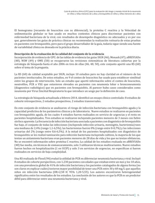 Ministerio de Salud y Protección Social 75
Guía de práctica clínica (GPC) para la evaluación del riesgo y manejo inicial de la neumonía
en niños y niñas menores de 5 años y bronquiolitis en niños y niñas menores de 2 años
El hemograma (recuento de leucocitos con su diferencial), la proteína C reactiva y la Velocidad de
sedimentación globular se han usado en muchos contextos clínicos para discriminar pacientes con
enfermedad bacteriana de la viral, con resultados de desempeño diagnóstico no adecuados y es por eso
que, generalmente las guías de práctica clínicas no recomiendan la realización rutinaria de estas pruebas
en pacientes con bronquiolitis, pero para el grupo desarrollador de la guía, todavía sigue siendo una fuente
de variabilidad clínica no deseada en la práctica diaria.
Descripción de la evaluación de la calidad del conjunto de la evidencia
Incorporación de evidencia de GPC: de las tablas de evidencia las guías SIGN (46), Monash (47), aBREVIADo
(48), NSW (49) y OMS (50) se recuperaron las revisiones sistemáticas de literatura cubiertas por la
estrategia de búsqueda hasta el año 2006 en tres de ellas (46, 48, 50), este conjunto aportó una RS (60)
sobre el tema de la pregunta.
La RS (60) de calidad aceptable por SIGN, incluye 10 estudios pero no hay claridad en el número de los
pacientes involucrados. De estos estudios, en 9 el conteo de leucocitos fue usado para establecer similitud
entre los grupos de intervención. Solo un estudio que aportó información sobre el conteo de leucocitos,
neutrofilos, PCR o VSG que estuvieron elevados en pacientes con neumonía lobar o bronconeumonía
(diagnostico radiológico) que en pacientes con bronquiolitis. Al parecer hubo casos considerados como
neumonía por Virus Sincitial Respiratorio lo que introduce un sesgo por la definición de caso.
La estrategia de búsqueda actualizada a febrero 2014, identificó un ensayo clínico controlado: 8 estudios de
cohorte retrospectivos, 2 estudios prospectivos, 2 estudios transversales.
En este conjunto de evidencia se analizaron: el riesgo de infección bacteriana con bronquiolitis aguda y la
capacidad predictiva de los parámetros clínicos y de laboratorio. Nueve estudios se realizaron en pacientes
con bronquiolitis aguda, de los cuales 4 estudios fueron realizados en servicio de urgencias y el resto en
pacientes hospitalizados. Tres estudios se realizaron incluyendo pacientes menores de 3 meses con fiebre
sinfocoaparente.Lafrecuenciadeinfecciónbacterianaasociadaapacientescondiagnósticodebronquiolitis
fue bajo, el conjunto de todas las infecciones (incluyendo infección urinaria, meningitis, bacteriemia) tuvo
una mediana de 2,4% (rango 1,1-6,5%), las bacteriemias fueron 0% (rango entre 0-0,7%) y las infecciones
urinarias del 2% (rango entre 0,6-6,5%). A la mitad de los pacientes hospitalizados con diagnóstico de
bronquiolitis se les realizó tamización para infección bacteriana incluyendo cultivos, la mayoría de los que
tenían un aislamiento bacteriano eran pacientes menores de 28 días de vida y los que no tenían sibilancias.
No se encontró información sobre proteína C reactiva. La calidad de los estudios evaluada en aBREVIADo
(48) fue media, sin técnicas de enmascaramiento, solo 3 utilizaron técnicas multivariantes. Nueve estudios
fueron hechos en hospitalización (1 en UCIP) y solo 3 en servicios de urgencias, no especifican si fueron
realizados en servicios de baja complejidad.
Una RS realizada de Flood (94) evaluó la utilidad de PCR en diferenciar neumonía bacteriana y viral. Incluyó
8 estudios de cohorte porspectivos, con 1.230 pacientes con edades que estaban entre un mes y los 18 años,
con una prevalencia global de 41% de infección bacteriana y los pacientes catalogados de alguna forma (no
son claros en explicar cuáles) tuvieron mayor posibilidad de tener una PCR entre 30 y 60 mg/L que aquellos
niños sin infección bacteriana (OR=2,58 IC 95% 1,20-5,55). Los autores encontraron heterogeneidad
significativa entre los resultados de los estudios. La conclusión de los autores es que la PCR es un predictor
débil para diferenciar entre una neumonía bacteriana y viral.
 