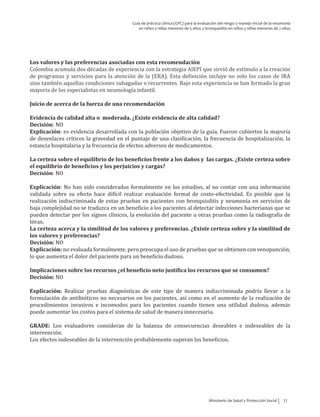 Ministerio de Salud y Protección Social 77
Guía de práctica clínica (GPC) para la evaluación del riesgo y manejo inicial de la neumonía
en niños y niñas menores de 5 años y bronquiolitis en niños y niñas menores de 2 años
Los valores y las preferencias asociadas con esta recomendación
Colombia acumula dos décadas de experiencia con la estrategia AIEPI que sirvió de estímulo a la creación
de programas y servicios para la atención de la (ERA). Esta definición incluye no solo los casos de IRA
sino también aquellas condiciones subagudas o recurrentes. Bajo esta experiencia se han formado la gran
mayoría de los especialistas en neumología infantil.
Juicio de acerca de la fuerza de una recomendación
Evidencia de calidad alta o moderada. ¿Existe evidencia de alta calidad?
Decisión: NO
Explicación: es evidencia desarrollada con la población objetivo de la guía. Fueron cubiertos la mayoría
de desenlaces críticos la gravedad en el puntaje de una clasificación, la frecuencia de hospitalización, la
estancia hospitalaria y la frecuencia de efectos adversos de medicamentos.
La certeza sobre el equilibrio de los beneficios frente a los daños y las cargas. ¿Existe certeza sobre
el equilibrio de beneficios y los perjuicios y cargas?
Decisión: NO
Explicación: No han sido considerados formalmente en los estudios, al no contar con una información
validada sobre su efecto hace difícil realizar evaluación formal de costo-efectividad. Es posible que la
realización indiscriminada de estas pruebas en pacientes con bronquiolitis y neumonía en servicios de
baja complejidad no se traduzca en un beneficio a los pacientes al detectar infecciones bacterianas que se
pueden detectar por los signos clínicos, la evolución del paciente u otras pruebas como la radiografía de
tórax.
La certeza acerca y la similitud de los valores y preferencias. ¿Existe certeza sobre y la similitud de
los valores y preferencias?
Decisión: NO
Explicación: no evaluada formalmente, pero preocupa el uso de pruebas que se obtienen con venopunción,
lo que aumenta el dolor del paciente para un beneficio dudoso.
Implicaciones sobre los recursos ¿el beneficio neto justifica los recursos que se consumen?
Decisión: NO
Explicación: Realizar pruebas diagnósticas de este tipo de manera indiscriminada podría llevar a la
formulación de antibióticos no necesarios en los pacientes, así como en el aumento de la realización de
procedimientos invasivos e incomodos para los pacientes cuando tienen una utilidad dudosa, además
puede aumentar los costos para el sistema de salud de manera innecesaria.
GRADE: Los evaluadores consideran de la balanza de consecuencias deseables e indeseables de la
intervención.
Los efectos indeseables de la intervención probablemente superan los beneficios.
 