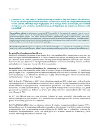 Universidad de Antioquia78
Recomendaciones
7. ¿En menores de 2 años de edad con bronquiolitis y en menores de 5 años de edad con neumonía,
el uso de criterios para definir la remisión a un servicio de mayor de complejidad comparado
con no usarlos, identifica mejor la gravedad en el puntaje de una clasificación, la necesidad
de ingreso a una unidad de cuidado intensivo, el diagnóstico de empiema y disminuyen la
mortalidad?
Punto de buena práctica: Se sugiere usar el concepto de BAR=bronquiolitis de alto riesgo, en la evaluación inicial de menores
de 2 años de edad con sospecha de Bronquiolitis. Este incluye los menores que tengan las siguientes características: <2 meses,
prematuridad (definida por peso <2000 gramos al nacer) en <6 meses, enfermedades congénitas cardiovasculares y repercusión
clínica, displasia broncopulmonar, fibrosis quística, trastornos congénitos de las vías respiratorias inferiores, inmunodeficiencias,
trasplante, enfermedades congénitas con compromiso pulmonar y/o cardiovascular, enfermedad neurológica moderada a grave,
síndrome de Down, presencia de apneas, desnutrición aguda grave.
Punto de buena práctica: Se sugiere usar signos y síntomas de enfermedad grave y los específicos de bronquiolitis que propone
AIEPI: Tiraje subcostal, respiración rápida, apneas y usar los valores de oximetría del pulso como se definió en la recomendación 4.
Descripción del conjunto de la evidencia
La identificación de los factores de riesgo propios de la enfermedad establece un punto importante para las
medidas de prevención de la enfermedad. El reconocimiento temprano por parte del personal de salud y de
los familiares puede permitir la generación de estrategias sencillas en el hospital y en la casa para mejorar
la atención del niño. Se resalta el papel primordial de la familia en el reconocimiento y atención oportuna
de los factores de riesgo para el desarrollo de la bronquiolitis.
Descripción de la evaluación de la calidad del conjunto de la evidencia
Incorporación de evidencia de GPC: de las tablas de evidencia las guías SIGN (46), Monash (47), aBREVIADo
(48),NSW(49)yOMS(50)serecuperaronlasrevisionessistemáticasdeliteraturacubiertasporlaestrategia
de búsqueda hasta el año 2006 en tres de ellas (46, 48, 50), este conjunto aportó 7 revisiones sistemáticas
de literatura sobre el tema de la pregunta.
La RS de Opavsky (55) incluida en SIGN (46) de calidad inaceptable por SIGN, está dirigida a la identificación
de escalas pronósticas. Los autores reportaron la eficiencia predictiva de diferentes modelos incluyendo a
su vez diferentes factores pronósticos, con sensibilidad que varía de 17% a 46%. El de valor más alto uso
la oximetría con 98% de sensibilidad y 47% de especificidad. Un segundo modelo que incluyo edad, edad
gestacional, una enfermedad de base, una prueba para VRS positiva tuvo una sensibilidad de 77% y una
especificidad de 76%
La GPC SIGN (46) incluyó 8 artículos primarios (cohortes y casos y controles) relacionados con este
desenlace en el cuerpo de la evidencia de la recomendación. Sin embargo, esta GPC no uso el sistema SIGN
para la evaluación y gradación de la evidencia.
La GPC aBREVIADo (48) realizo una búsqueda primaria de estudios observacionales hasta mayo de 2009 e
incluyo 62 artículos, de las tablas de evidencia recuperadas se seleccionaron 20 artículos con los desenlaces
críticos establecidos. Los autores usaron una modificación del GRADE para la evaluación y gradación de
la evidencia y complementaron con las citas de las guías de la Academia Americana de Pediatría y de la
Scottish Intercollegiate Guidelines Network (46).
 