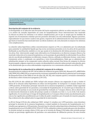 Ministerio de Salud y Protección Social 97
Guía de práctica clínica (GPC) para la evaluación del riesgo y manejo inicial de la neumonía
en niños y niñas menores de 5 años y bronquiolitis en niños y niñas menores de 2 años
Se recomienda el uso de solución salina al 3% en el tratamiento hospitalario de menores de 2 años de edad con bronquiolitis, para
disminuir los días de estancia hospitalaria.
Recomendación Fuerte
Calidad de la evidencia Alta
Descripción del conjunto de la evidencia
La bronquiolitis es la infección más frecuente del tracto respiratorio inferior en niños menores de 5 años
y es motivo de consulta importante así como de hospitalización. Pocas intervenciones han mostrado
su eficacia en aliviar los síntomas o en reducir complicaciones, por lo que se acepta que las medidas de
soporte son el tratamiento estándar para los pacientes afectados con esta enfermedad. Algunos pacientes,
especialmente los que tienen cuadros más graves, requieren de la administración de otras intervenciones
que hasta el momento han mostrado tener un efecto modesto o de corta duración en mejorar los síntomas
o las complicaciones.
La solución salina hipertónica utiliza concentraciones mayores al 3% y se administra por vía nebulizada
para aumentar la cantidad de líquido que hay en las secreciones presentes en la vía aérea de los pacientes
facilitando su movilización, también se cree que ayuda en la disminución del edema presente en la misma
vía aérea. Esta intervención surgió como alternativa en el tratamiento y en diversos ensayos clínicos y ha
mostrado reducción en la estancia hospitalaria y en los puntajes de gravedad de la enfermedad. Su uso lleva
más de una década probándose en diferentes ensayos clínicos, utilizada en diferentes formas: como único
tratamiento activo o combinado con epinefrina y otros broncodilatadores. Dado que se administra por
nebulización siempre se ha comparado contra solución salina normal. Esta forma de comparar la eficacia
ha preocupado a algunos expertos en cuanto a la idoneidad de la solución salina normal como placebo, pero
se ha demostrado que en otras enfermedades respiratorias si es conveniente utilizarlo con tal fin (132).
Descripción de la evaluación de la calidad del conjunto de la evidencia
Incorporación de evidencia de GPC: de las tablas de evidencia las guías SIGN (46), Monash (47), aBREVIADo
(48),NSW(49)yOMS(50)serecuperaronlasrevisionessistemáticasdeliteraturacubiertasporlaestrategia
de búsqueda hasta el año 2006 en tres de ellas (46, 48, 50), este conjunto aportó 2 revisiones sistemáticas
de literatura sobre el tema de la pregunta (134-135).
Una RS (134) de alta calidad por SIGN, incluyó solo ensayos clínicos con asignación al azar y evaluó el
efecto de la solución salina hipertónica en niños con bronquiolitis. Se incluyeron 11 ensayos clínicos con
1.090 pacientes. El desenlace principal: duración de la estancia hospitalaria y, también evaluó seguridad
y efecto sobre gravedad de los pacientes y necesidad de hospitalización. Se encontró que el desenlace de
disminución del puntaje en una escala de gravedad fue evaluado en 7 ensayos clínicos, ahí se observó que
la intervención disminuía la media del puntaje cuando se evaluaba en el día 1, 2 y en el día 3 de manera
significativa. Se encontró que el riesgo de hospitalización en 4 ensayos clínicos tenía una disminución pero
esta no fue significativa posiblemente por la falta de poder estadístico por el tamaño de muestra pequeño.
Hay evidencia de alta calidad sobre la seguridad de la intervención.
La RS de Cheng (135) de alta calidad por SIGN incluyó 11 estudios con 1.070 pacientes, como desenlace
principal la duración de la estancia hospitalaria y evaluó también la frecuencia de hospitalización en 5
estudios que agruparon a 430 pacientes. Encontró que la solución salina hipertónica disminuyó el riesgo de
hospitalización en un 41% (RR=0,59 IC 95% 0,37-0,93), calidad de evidencia moderada para este desenlace;
la revisión incluyó un ensayo clínico (136), que en la revisión de Zhang (134) había sido excluido porque
incluyó un porcentaje significativo de pacientes con antecedente de sibilancias previas. En esta revisión
 