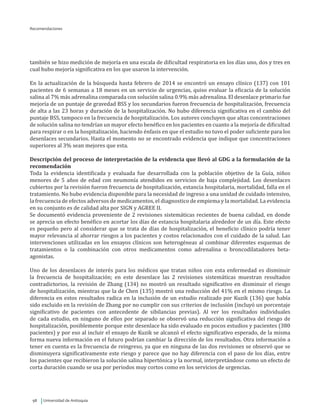 Universidad de Antioquia98
también se hizo medición de mejoría en una escala de dificultad respiratoria en los días uno, dos y tres en
cual hubo mejoría significativa en los que usaron la intervención.
En la actualización de la búsqueda hasta febrero de 2014 se encontró un ensayo clínico (137) con 101
pacientes de 6 semanas a 18 meses en un servicio de urgencias, quiso evaluar la eficacia de la solución
salina al 7% más adrenalina comparada con solución salina 0.9% más adrenalina. El desenlace primario fue
mejoría de un puntaje de gravedad BSS y los secundarios fueron frecuencia de hospitalización, frecuencia
de alta a las 23 horas y duración de la hospitalización. No hubo diferencia significativa en el cambio del
puntaje BSS, tampoco en la frecuencia de hospitalización. Los autores concluyen que altas concentraciones
de solución salina no tendrían un mayor efecto benéfico en los pacientes en cuanto a la mejoría de dificultad
para respirar o en la hospitalización, haciendo énfasis en que el estudio no tuvo el poder suficiente para los
desenlaces secundarios. Hasta el momento no se encontrado evidencia que indique que concentraciones
superiores al 3% sean mejores que esta.
Descripción del proceso de interpretación de la evidencia que llevó al GDG a la formulación de la
recomendación
Toda la evidencia identificada y evaluada fue desarrollada con la población objetivo de la Guía, niños
menores de 5 años de edad con neumonía atendidos en servicios de baja complejidad. Los desenlaces
cubiertos por la revisión fueron frecuencia de hospitalización, estancia hospitalaria, mortalidad, falla en el
tratamiento. No hubo evidencia disponible para la necesidad de ingreso a una unidad de cuidado intensivo,
la frecuencia de efectos adversos de medicamentos, el diagnostico de empiema y la mortalidad. La evidencia
en su conjunto es de calidad alta por SIGN y AGREE II.
Se documentó evidencia proveniente de 2 revisiones sistemáticas recientes de buena calidad, en donde
se aprecia un efecto benéfico en acortar los días de estancia hospitalaria alrededor de un día. Este efecto
es pequeño pero al considerar que se trata de días de hospitalización, el beneficio clínico podría tener
mayor relevancia al ahorrar riesgos a los pacientes y costos relacionados con el cuidado de la salud. Las
intervenciones utilizadas en los ensayos clínicos son heterogéneas al combinar diferentes esquemas de
tratamientos o la combinación con otros medicamentos como adrenalina o broncodilatadores beta-
agonistas.
Uno de los desenlaces de interés para los médicos que tratan niños con esta enfermedad es disminuir
la frecuencia de hospitalización; en este desenlace las 2 revisiones sistemáticas muestran resultados
contradictorios, la revisión de Zhang (134) no mostró un resultado significativo en disminuir el riesgo
de hospitalización, mientras que la de Chen (135) mostró una reducción del 41% en el mismo riesgo. La
diferencia en estos resultados radica en la inclusión de un estudio realizado por Kuzik (136) que había
sido excluido en la revisión de Zhang por no cumplir con sus criterios de inclusión (incluyó un porcentaje
significativo de pacientes con antecedente de sibilancias previas). Al ver los resultados individuales
de cada estudio, en ninguno de ellos por separado se observó una reducción significativa del riesgo de
hospitalización, posiblemente porque este desenlace ha sido evaluado en pocos estudios y pacientes (380
pacientes) y por eso al incluir el ensayo de Kuzik se alcanzó el efecto significativo esperado, de la misma
forma nueva información en el futuro podrían cambiar la dirección de los resultados. Otra información a
tener en cuenta es la frecuencia de reingreso, ya que en ninguna de las dos revisiones se observó que se
disminuyera significativamente este riesgo y parece que no hay diferencia con el paso de los días, entre
los pacientes que recibieron la solución salina hipertónica y la normal, interpretándose como un efecto de
corta duración cuando se usa por periodos muy cortos como en los servicios de urgencias.
Recomendaciones
 