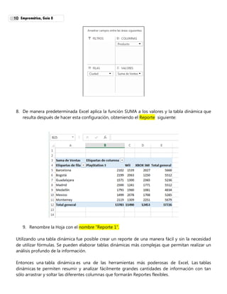 Empremática, Guía 810
8. De manera predeterminada Excel aplica la función SUMA a los valores y la tabla dinámica que
resulta después de hacer esta configuración, obteniendo el Reporte siguiente:
9. Renombre la Hoja con el nombre “Reporte 1”.
Utilizando una tabla dinámica fue posible crear un reporte de una manera fácil y sin la necesidad
de utilizar fórmulas. Se pueden elaborar tablas dinámicas más complejas que permitan realizar un
análisis profundo de la información.
Entonces una tabla dinámica es una de las herramientas más poderosas de Excel, Las tablas
dinámicas te permiten resumir y analizar fácilmente grandes cantidades de información con tan
sólo arrastrar y soltar las diferentes columnas que formarán Reportes flexibles.
 