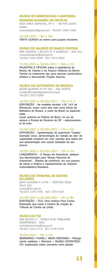 MUSEU DE EMBRIOLOGIA E ANATOMIA
BERNARD DUHAMEL DA FACIPLAC
SIGA AREA ESPECIAL, Nº 2 - SETOR LESTE
GAMA
museufaciplac@gmail.com Tel:(61) 3484-7206

22/05/2011 – 8h a 16h
VISITA GUIADA ao acervo para grupos escolares.


MUSEU DE VALORES DO BANCO CENTRAL
SBS QUADRA 3 BLOCO B 1º SUBSOLO - ASA SUL
museudevalores@bcb.gov.br
Tel:(61) 3414-2099 (61) 3414-2093

17/05/2011 a 18/05/2011 – 10h a 17h
PALESTRA E OFICINA sobre a experiência do
Museu de Valores e do Arquivo Histórico do Banco
Central no tratamento dos seus acervos numismático,
artístico e documental: Projeto Acervos.


MUSEU DO AUTOMÓVEL DE BRASÍLIA
SGON QUADRA 01 Nº 205 - ASA NORTE
curador@museudoautomovel.org.br
Tel:(61) 3225-3000

16/05/2011 a 29/05/2011 – 11h a 17 h
EXPOSIÇÃO - de modelos escalas 1:18, 1:43 de
Miniaturas, assim como dos mais raros títulos da
Biblioteca do Museu, a maior do Brasil na especiali-
dade.
Local: próximo ao Palácio do Buriti, na rua de
acesso à Escola de Governo do DF - estacionamen-
to de brita.

16/05/2011 a 29/05/2011 – 11h a 17h
EXPOSIÇÃO - Apresentação do automóvel “Capeta”,
exemplar único, demonstração do ”estado de arte” da
capacidade brasileira em criar veículos terá realce em
sua apresentação com outras raridades de seu
acervo.

16/05/2011 a 29/05/2011 – 11h a 17h
LANÇAMENTO - O Museu do Automóvel, adequar
sua denominação para “Museu Nacional do
Automóvel”. Razões de coerência, em sua postura
de salvar a história e representantes da Indústria
Automobilística Brasileira.


MUSEU DO TRIBUNAL DE CONTAS
DA UNIÃO
SAFS QUADRA 4 LOTE 1 EDIFÍCIO SEDE
SALA 324
museu@tcu.gov.br
Tel:(61) 3316-7592 (61) 3316-5381

23/02/2011 a 03/06/2011 – 9h a 18h
EXPOSIÇÃO - TCU: Uma História Para Contar.
Exposição que conta a história de criação do
Tribunal de Contas da União.


MUSEU DO TSE
SAS BLOCO C - PRAÇA DOS TRIBUNAIS
SUPERIORES - SAS
centrodememoria@tse.jus.br
Tel:(61) 3316-3713 (61) 3316-3525

18/05/2011 - 14h a 17h
SEMINÁRIO/ PAINEL/ MESA REDONDA - Planeja-
mento cotidiano + Memória = MUSEU ESTRATÉGI-
CO: explanação sobre conceitos como gestão




                                                13
 