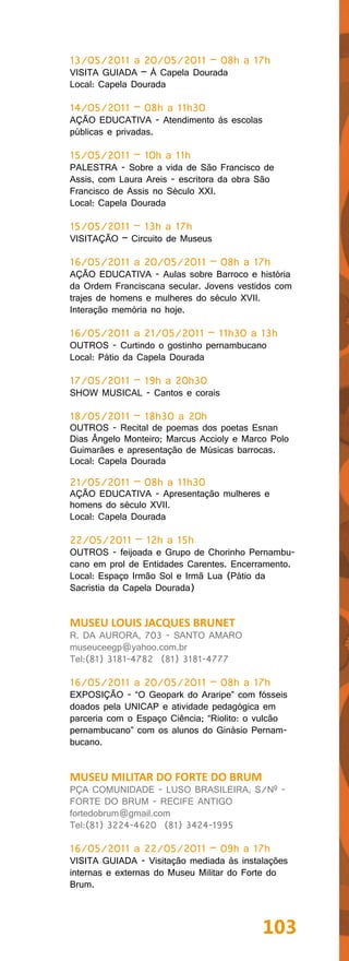 13/05/2011 a 20/05/2011 – 08h a 17h
VISITA GUIADA – À Capela Dourada
Local: Capela Dourada

14/05/2011 – 08h a 11h30
AÇÃO EDUCATIVA - Atendimento às escolas
públicas e privadas.

15/05/2011 – 10h a 11h
PALESTRA - Sobre a vida de São Francisco de
Assis, com Laura Areis - escritora da obra São
Francisco de Assis no Século XXI.
Local: Capela Dourada

15/05/2011 – 13h a 17h
VISITAÇÃO – Circuito de Museus

16/05/2011 a 20/05/2011 – 08h a 17h
AÇÃO EDUCATIVA - Aulas sobre Barroco e história
da Ordem Franciscana secular. Jovens vestidos com
trajes de homens e mulheres do século XVII.
Interação memória no hoje.

16/05/2011 a 21/05/2011 – 11h30 a 13h
OUTROS - Curtindo o gostinho pernambucano
Local: Pátio da Capela Dourada

17/05/2011 – 19h a 20h30
SHOW MUSICAL - Cantos e corais

18/05/2011 – 18h30 a 20h
OUTROS - Recital de poemas dos poetas Esnan
Dias Ângelo Monteiro; Marcus Accioly e Marco Polo
Guimarães e apresentação de Músicas barrocas.
Local: Capela Dourada

21/05/2011 – 08h a 11h30
AÇÃO EDUCATIVA - Apresentação mulheres e
homens do século XVII.
Local: Capela Dourada

22/05/2011 – 12h a 15h
OUTROS - feijoada e Grupo de Chorinho Pernambu-
cano em prol de Entidades Carentes. Encerramento.
Local: Espaço Irmão Sol e Irmã Lua (Pátio da
Sacristia da Capela Dourada)


MUSEU LOUIS JACQUES BRUNET
R. DA AURORA, 703 - SANTO AMARO
museuceegp@yahoo.com.br
Tel:(81) 3181-4782 (81) 3181-4777

16/05/2011 a 20/05/2011 – 08h a 17h
EXPOSIÇÃO - “O Geopark do Araripe” com fósseis
doados pela UNICAP e atividade pedagógica em
parceria com o Espaço Ciência; “Riolito: o vulcão
pernambucano” com os alunos do Ginásio Pernam-
bucano.


MUSEU MILITAR DO FORTE DO BRUM
PÇA COMUNIDADE - LUSO BRASILEIRA, S/Nº -
FORTE DO BRUM - RECIFE ANTIGO
fortedobrum@gmail.com
Tel:(81) 3224-4620 (81) 3424-1995

16/05/2011 a 22/05/2011 – 09h a 17h
VISITA GUIADA - Visitação mediada às instalações
internas e externas do Museu Militar do Forte do
Brum.



                                           103
 
