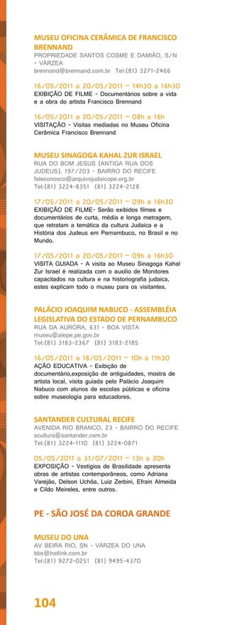 MUSEU OFICINA CERÂMICA DE FRANCISCO
BRENNAND
PROPRIEDADE SANTOS COSME E DAMIÃO, S/N
- VÁRZEA
brennand@brennand.com.br Tel:(81) 3271-2466

16/05/2011 a 20/05/2011 – 14h30 a 16h30
EXIBIÇÃO DE FILME - Documentários sobre a vida
e a obra do artista Francisco Brennand

16/05/2011 a 20/05/2011 – 08h a 16h
VISITAÇÃO - Visitas mediadas no Museu Oficina
Cerâmica Francisco Brennand


MUSEU SINAGOGA KAHAL ZUR ISRAEL
RUA DO BOM JESUS (ANTIGA RUA DOS
JUDEUS), 197/203 - BAIRRO DO RECIFE
faleconosco@arquivojudaicope.org.br
Tel:(81) 3224-8351 (81) 3224-2128

17/05/2011 a 20/05/2011 – 09h a 16h30
EXIBIÇÃO DE FILME- Serão exibidos filmes e
documentários de curta, média e longa metragem,
que retratam a temática da cultura Judaica e a
História dos Judeus em Pernambuco, no Brasil e no
Mundo.

17/05/2011 a 20/05/2011 – 09h a 16h30
VISITA GUIADA - A visita ao Museu Sinagoga Kahal
Zur Israel é realizada com o auxilio de Monitores
capacitados na cultura e na historiografia judaica,
estes explicam todo o museu para os visitantes.


PALÁCIO JOAQUIM NABUCO - ASSEMBLÉIA
LEGISLATIVA DO ESTADO DE PERNAMBUCO
RUA DA AURORA, 631 - BOA VISTA
museu@alepe.pe.gov.br
Tel:(81) 3183-2367 (81) 3183-2185

16/05/2011 a 18/05/2011 – 10h a 11h30
AÇÃO EDUCATIVA - Exibição de
documentário,exposição de antiguidades, mostra de
artista local, visita guiada pelo Palácio Joaquim
Nabuco com alunos de escolas públicas e oficina
sobre museologia para educadores.


SANTANDER CULTURAL RECIFE
AVENIDA RIO BRANCO, 23 - BAIRRO DO RECIFE
scultura@santander.com.br
Tel:(81) 3224-1110 (81) 3224-0871

05/05/2011 a 31/07/2011 – 13h a 20h
EXPOSIÇÃO - Vestígios de Brasilidade apresenta
obras de artistas contemporâneos, como Adriana
Varejão, Delson Uchôa, Luiz Zerbini, Efrain Almeida
e Cildo Meireles, entre outros.


PE - SÃO JOSÉ DA COROA GRANDE

MUSEU DO UNA
AV BEIRA RIO, SN - VÁRZEA DO UNA
bbs@hotlink.com.br
Tel:(81) 9272-0251 (81) 9495-4370




104
 