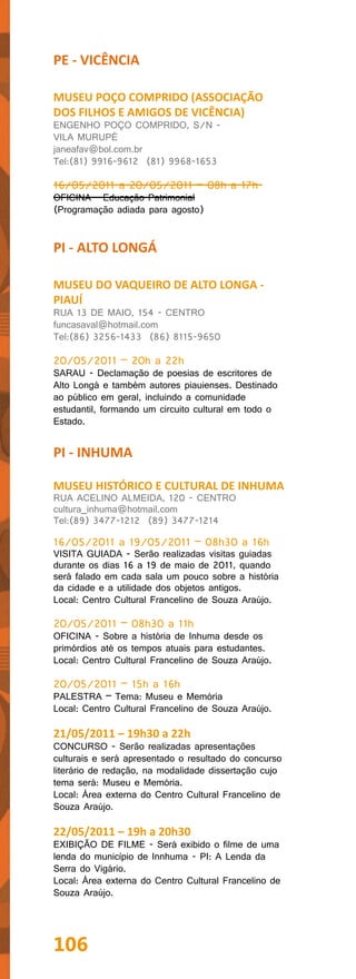PE - VICÊNCIA

MUSEU POÇO COMPRIDO (ASSOCIAÇÃO
DOS FILHOS E AMIGOS DE VICÊNCIA)
ENGENHO POÇO COMPRIDO, S/N -
VILA MURUPÉ
janeafav@bol.com.br
Tel:(81) 9916-9612 (81) 9968-1653

16/05/2011 a 20/05/2011 – 08h a 17h
OFICINA - Educação Patrimonial
(Programação adiada para agosto)


PI - ALTO LONGÁ

MUSEU DO VAQUEIRO DE ALTO LONGA -
PIAUÍ
RUA 13 DE MAIO, 154 - CENTRO
funcasaval@hotmail.com
Tel:(86) 3256-1433 (86) 8115-9650

20/05/2011 – 20h a 22h
SARAU - Declamação de poesias de escritores de
Alto Longá e também autores piauienses. Destinado
ao público em geral, incluindo a comunidade
estudantil, formando um circuito cultural em todo o
Estado.


PI - INHUMA

MUSEU HISTÓRICO E CULTURAL DE INHUMA
RUA ACELINO ALMEIDA, 120 - CENTRO
cultura_inhuma@hotmail.com
Tel:(89) 3477-1212 (89) 3477-1214

16/05/2011 a 19/05/2011 – 08h30 a 16h
VISITA GUIADA - Serão realizadas visitas guiadas
durante os dias 16 a 19 de maio de 2011, quando
será falado em cada sala um pouco sobre a história
da cidade e a utilidade dos objetos antigos.
Local: Centro Cultural Francelino de Souza Araújo.

20/05/2011 – 08h30 a 11h
OFICINA - Sobre a história de Inhuma desde os
primórdios até os tempos atuais para estudantes.
Local: Centro Cultural Francelino de Souza Araújo.

20/05/2011 – 15h a 16h
PALESTRA – Tema: Museu e Memória
Local: Centro Cultural Francelino de Souza Araújo.

21/05/2011 – 19h30 a 22h
CONCURSO - Serão realizadas apresentações
culturais e será apresentado o resultado do concurso
literário de redação, na modalidade dissertação cujo
tema será: Museu e Memória.
Local: Área externa do Centro Cultural Francelino de
Souza Araújo.

22/05/2011 – 19h a 20h30
EXIBIÇÃO DE FILME - Será exibido o filme de uma
lenda do município de Innhuma - PI: A Lenda da
Serra do Vigário.
Local: Área externa do Centro Cultural Francelino de
Souza Araújo.




106
 