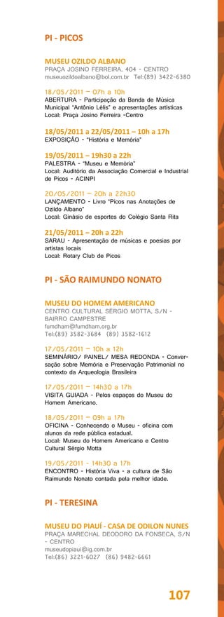PI - PICOS

MUSEU OZILDO ALBANO
PRAÇA JOSINO FERREIRA, 404 - CENTRO
museuozildoalbano@bol.com.br Tel:(89) 3422-6380

18/05/2011 – 07h a 10h
ABERTURA - Participação da Banda de Música
Municipal “Antônio Lélis” e apresentações artísticas
Local: Praça Josino Ferreira -Centro

18/05/2011 a 22/05/2011 – 10h a 17h
EXPOSIÇÃO - “História e Memória”

19/05/2011 – 19h30 a 22h
PALESTRA - “Museu e Memória”
Local: Auditório da Associação Comercial e Industrial
de Picos - ACINPI

20/05/2011 – 20h a 22h30
LANÇAMENTO - Livro “Picos nas Anotações de
Ozildo Albano”
Local: Ginásio de esportes do Colégio Santa Rita

21/05/2011 – 20h a 22h
SARAU - Apresentação de músicas e poesias por
artistas locais
Local: Rotary Club de Picos


PI - SÃO RAIMUNDO NONATO

MUSEU DO HOMEM AMERICANO
CENTRO CULTURAL SÉRGIO MOTTA, S/N -
BAIRRO CAMPESTRE
fumdham@fumdham.org.br
Tel:(89) 3582-3684 (89) 3582-1612

17/05/2011 – 10h a 12h
SEMINÁRIO/ PAINEL/ MESA REDONDA - Conver-
sação sobre Memória e Preservação Patrimonial no
contexto da Arqueologia Brasileira

17/05/2011 – 14h30 a 17h
VISITA GUIADA - Pelos espaços do Museu do
Homem Americano.

18/05/2011 – 09h a 17h
OFICINA - Conhecendo o Museu - oficina com
alunos da rede pública estadual.
Local: Museu do Homem Americano e Centro
Cultural Sérgio Motta

19/05/2011 - 14h30 a 17h
ENCONTRO - História Viva - a cultura de São
Raimundo Nonato contada pela melhor idade.


PI - TERESINA

MUSEU DO PIAUÍ - CASA DE ODILON NUNES
PRAÇA MARECHAL DEODORO DA FONSECA, S/N
- CENTRO
museudopiaui@ig.com.br
Tel:(86) 3221-6027 (86) 9482-6661




                                              107
 