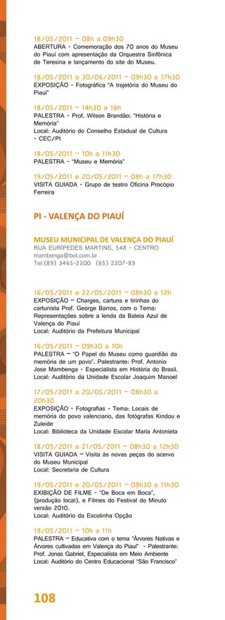 18/05/2011 – 08h a 09h30
ABERTURA - Comemoração dos 70 anos do Museu
do Piauí com apresentação da Orquestra Sinfônica
de Teresina e lançamento do site do Museu.

18/05/2011 a 30/06/2011 – 09h30 a 17h30
EXPOSIÇÃO - Fotográfica “A trajetória do Museu do
Piauí”

18/05/2011 – 14h30 a 16h
PALESTRA - Prof. Wilson Brandão: “História e
Memória”
Local: Auditório do Conselho Estadual de Cultura
- CEC/PI

18/05/2011 – 10h a 11h30
PALESTRA - “Museu e Memória”

19/05/2011 e 20/05/2011 – 08h a 17h30
VISITA GUIADA - Grupo de teatro Oficina Procópio
Ferreira


PI - VALENÇA DO PIAUÍ

MUSEU MUNICIPAL DE VALENÇA DO PIAUÍ
RUA EURÍPEDES MARTINS, 548 - CENTRO
mambenga@bol.com.br
Tel:(89) 3465-2200 (65) 2207-89



16/05/2011 a 22/05/2011 – 08h30 a 12h
EXPOSIÇÃO – Charges, cartuns e tirinhas do
cartunista Prof. George Barros, com o Tema:
Representações sobre a lenda da Baleia Azul de
Valença do Piauí
Local: Auditório da Prefeitura Municipal

16/05/2011 – 09h30 a 10h
PALESTRA – “O Papel do Museu como guardião da
memória de um povo”. Palestrante: Prof. Antonio
Jose Mambenga - Especialista em História do Brasil.
Local: Auditório da Unidade Escolar Joaquim Manoel

17/05/2011 a 20/05/2011 – 08h30 a
20h30
EXPOSIÇÃO - Fotografias - Tema: Locais de
memória do povo valenciano, das fotógrafas Kindou e
Zuleide
Local: Biblioteca da Unidade Escolar Maria Antonieta

18/05/2011 a 21/05/2011 – 08h30 a 12h30
VISITA GUIADA – Visita às novas peças do acervo
do Museu Municipal
Local: Secretaria de Cultura

19/05/2011 e 20/05/2011 – 09h30 a 11h30
EXIBIÇÃO DE FILME - “De Boca em Boca”,
(produção local), e Filmes do Festival do Minuto
versão 2010.
Local: Auditório da Escolinha Opção

19/05/2011 – 10h a 11h
PALESTRA – Educativa com o tema “Árvores Nativas e
Árvores cultivadas em Valença do Piauí” - Palestrante:
Prof. Jonas Gabriel, Especialista em Meio Ambiente
Local: Auditório do Centro Educacional “São Francisco”




108
 