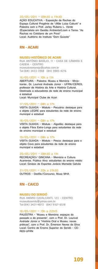 20/05/2011 – 09h30 a 11h30
AÇÃO EDUCATIVA - Exposição de Rochas do
Espaço Cultural Progênie de Mãe Luiza Caburé” e
Palestra com o Prof. Jarley Rubens L. Verde
(Especialista em Gestão Ambiental),com o Tema: “As
Rochas no Cotidiano de um Povo”
Local: Auditório do Instituto “Dom Quixote”


RN - ACARI

MUSEU HISTÓRICO DE ACARI
RUA ANTÔNIO BASÍLIO, 11 - CASA DE CÂMARA E
CADEIA - CENTRO
museudosertanejo@yahoo.com.br
Tel:(84) 3433-3988 (84) 9985-4216

16/05/2011 – 10h a 11h
ABERTURA - Palestra: Museu e Memória - Minis-
trante:. Dr. Lourival Andrade Júnior - UFRN/CERES,
professor de História da Arte e História Cultural.
Destinada a educadores da rede de ensino municipal
e estadual
Local: Municipal Clube de Acari

17/05/2011 – 08h a 17h
VISITA GUIADA - Módulo - Pecuária: destaque para
o objeto LEGRE para estudantes da rede de ensino
municipal e estadual

18/05/2011 – 08h a 17h
VISITA GUIADA - Módulo - Algodão: destaque para
o objeto Fibra Extra-Longa para estudantes da rede
de ensino municipal e estadual

19/05/2011 – 08h a 17h
VISITA GUIADA - Módulo - Pesca: destaque para o
objeto Covo para estudantes da rede de ensino
municipal e estadual

20/05/2011 – 08h30 a 11h
RECREAÇÃO/ GINCANA - Memória e Cultura
Acariense. Público Alvo: estudantes do ensino médio
Local: Ginásio de Esportes Jorácio Mamede Galvão

21/05/2011 – 20h a 21h30
OUTROS - Desfile/Concurso: Musa MHA


RN - CAICO

MUSEU DO SERIDÓ
RUA AMARO CAVALCANTI, 123 - CENTRO
museudoserido@yahoo.com.br
Tel:(84) 3421-4872 (84) 9167-6518

18/05/2011 – 19h a 22h15
PALESTRA - “Museu e Memória: espaços do
passado e do presente”, com o Prof. Dr. Lourival
Andrade Júnior e “História Oral e Museu: novas
práticas”, com o Prof. Dr. Émerson Neves da Silva
Local: Centro de Ensino Superior do Seridó - CE-
RES-UFRN




                                            109
 