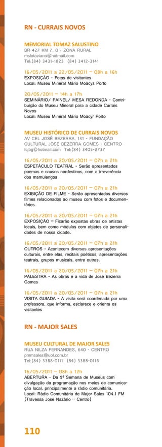 RN - CURRAIS NOVOS

MEMORIAL TOMAZ SALUSTINO
BR 427 KM 7, 0 - ZONA RURAL
mslotaviano@hotmail.com
Tel:(84) 3431-1823 (84) 3412-3141

16/05/2011 a 22/05/2011 – 08h a 16h
EXPOSIÇÃO - Fotos de visitantes
Local: Museu Mineral Mário Moacys Porto

20/05/2011 – 14h a 17h
SEMINÁRIO/ PAINEL/ MESA REDONDA - Contri-
buição do Museu Mineral para a cidade Currais
Novos
Local: Museu Mineral Mário Moacyr Porto


MUSEU HISTÓRICO DE CURRAIS NOVOS
AV CEL JOSÉ BEZERRA, 131 - FUNDAÇÃO
CULTURAL JOSÉ BEZERRA GOMES - CENTRO
fcjbg@hotmail.com Tel:(84) 3405-2737

16/05/2011 a 20/05/2011 – 07h a 21h
ESPETÁCULO TEATRAL - Serão apresentados
poemas e causos nordestinos, com a irreverência
dos mamulengos

16/05/2011 a 20/05/2011 – 07h a 21h
EXIBIÇÃO DE FILME - Serão apresentados diversos
filmes relacionados ao museu com fotos e documen-
tários.

16/05/2011 a 20/05/2011 – 07h a 21h
EXPOSIÇÃO – Ficarão expostas obras de artistas
locais, bem como módulos com objetos de personali-
dades de nossa cidade.

16/05/2011 a 20/05/2011 – 07h a 21h
OUTROS - Acontecem diversas apresentações
culturais, entre elas, recitais poéticos, apresentações
teatrais, grupos musicais, entre outras.

16/05/2011 a 20/05/2011 – 07h a 21h
PALESTRA - As obras e a vida de José Bezerra
Gomes

16/05/2011 a 20/05/2011 – 07h a 21h
VISITA GUIADA - A visita será coordenada por uma
professora, que informa, esclarece e orienta os
visitantes


RN - MAJOR SALES

MUSEU CULTURAL DE MAJOR SALES
RUA NILZA FERNANDES, 640 - CENTRO
pmmsales@uol.com.br
Tel:(84) 3388-0111 (84) 3388-0116

16/05/2011 – 08h a 12h
ABERTURA - Da 9ª Semana de Museus com
divulgação da programação nos meios de comunica-
ção local, principalmente a rádio comunitária.
Local: Rádio Comunitária de Major Sales 104.1 FM
(Travessa José Nazário – Centro)




110
 