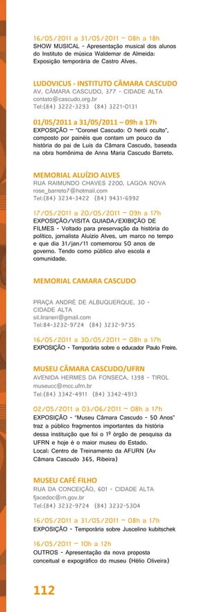16/05/2011 a 31/05/2011 – 08h a 18h
SHOW MUSICAL - Apresentação musical dos alunos
do Instituto de música Waldemar de Almeida:
Exposição temporária de Castro Alves.


LUDOVICUS - INSTITUTO CÂMARA CASCUDO
AV. CÂMARA CASCUDO, 377 - CIDADE ALTA
contato@cascudo.org.br
Tel:(84) 3222-3293 (84) 3221-0131

01/05/2011 a 31/05/2011 – 09h a 17h
EXPOSIÇÃO – “Coronel Cascudo: O herói oculto”,
composto por painéis que contam um pouco da
história do pai de Luís da Câmara Cascudo, baseada
na obra homônima de Anna Maria Cascudo Barreto.


MEMORIAL ALUÍZIO ALVES
RUA RAIMUNDO CHAVES 2200, LAGOA NOVA
rose_barreto7@hotmail.com
Tel:(84) 3234-3422 (84) 9431-6992

17/05/2011 a 20/05/2011 – 09h a 17h
EXPOSIÇÃO/VISITA GUIADA/EXIBIÇÃO DE
FILMES - Voltado para preservação da história do
político, jornalista Aluízio Alves, um marco no tempo
e que dia 31/jan/11 comemorou 50 anos de
governo. Tendo como público alvo escola e
comunidade.


MEMORIAL CAMARA CASCUDO

PRAÇA ANDRÉ DE ALBUQUERQUE, 30 -
CIDADE ALTA
sil.liraneri@gmail.com
Tel:84-3232-9724 (84) 3232-9735

16/05/2011 a 30/05/2011 – 08h a 17h
EXPOSIÇÃO - Temporária sobre o educador Paulo Freire.


MUSEU CÂMARA CASCUDO/UFRN
AVENIDA HERMES DA FONSECA, 1398 - TIROL
museucc@mcc.ufrn.br
Tel:(84) 3342-4911 (84) 3342-4913

02/05/2011 a 03/06/2011 – 08h a 17h
EXPOSIÇÃO - “Museu Câmara Cascudo - 50 Anos”
traz a público fragmentos importantes da história
dessa instituição que foi o 1º órgão de pesquisa da
UFRN e hoje é o maior museu do Estado.
Local: Centro de Treinamento da AFURN (Av
Câmara Cascudo 365, Ribeira)


MUSEU CAFÉ FILHO
RUA DA CONCEIÇÃO, 601 - CIDADE ALTA
fjacedoc@rn.gov.br
Tel:(84) 3232-9724 (84) 3232-5304

16/05/2011 a 31/05/2011 – 08h a 17h
EXPOSIÇÃO - Temporária sobre Juscelino kubitschek

16/05/2011 – 10h a 12h
OUTROS - Apresentação da nova proposta
conceitual e expográfico do museu (Hélio Oliveira)




112
 