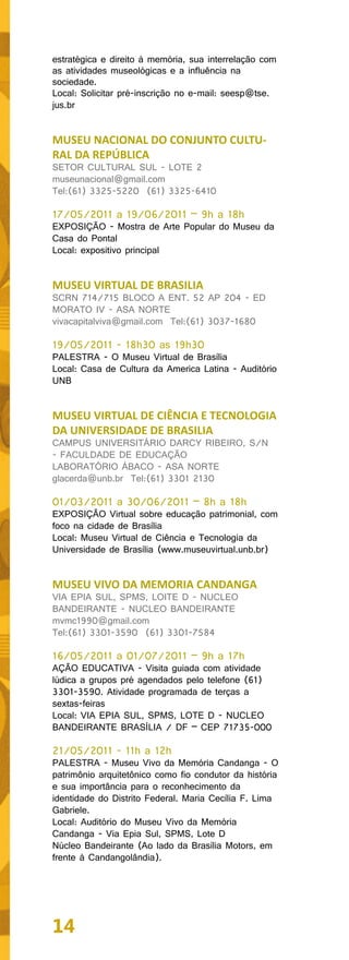 estratégica e direito à memória, sua interrelação com
as atividades museológicas e a influência na
sociedade.
Local: Solicitar pré-inscrição no e-mail: seesp@tse.
jus.br


MUSEU NACIONAL DO CONJUNTO CULTU-
RAL DA REPÚBLICA
SETOR CULTURAL SUL - LOTE 2
museunacional@gmail.com
Tel:(61) 3325-5220 (61) 3325-6410

17/05/2011 a 19/06/2011 – 9h a 18h
EXPOSIÇÃO - Mostra de Arte Popular do Museu da
Casa do Pontal
Local: expositivo principal


MUSEU VIRTUAL DE BRASILIA
SCRN 714/715 BLOCO A ENT. 52 AP 204 - ED
MORATO IV - ASA NORTE
vivacapitalviva@gmail.com Tel:(61) 3037-1680

19/05/2011 - 18h30 as 19h30
PALESTRA - O Museu Virtual de Brasília
Local: Casa de Cultura da America Latina - Auditório
UNB


MUSEU VIRTUAL DE CIÊNCIA E TECNOLOGIA
DA UNIVERSIDADE DE BRASILIA
CAMPUS UNIVERSITÁRIO DARCY RIBEIRO, S/N
- FACULDADE DE EDUCAÇÃO
LABORATÓRIO ÁBACO - ASA NORTE
glacerda@unb.br Tel:(61) 3301 2130

01/03/2011 a 30/06/2011 – 8h a 18h
EXPOSIÇÃO Virtual sobre educação patrimonial, com
foco na cidade de Brasília
Local: Museu Virtual de Ciência e Tecnologia da
Universidade de Brasília (www.museuvirtual.unb.br)


MUSEU VIVO DA MEMORIA CANDANGA
VIA EPIA SUL, SPMS, LOITE D - NUCLEO
BANDEIRANTE - NUCLEO BANDEIRANTE
mvmc1990@gmail.com
Tel:(61) 3301-3590 (61) 3301-7584

16/05/2011 a 01/07/2011 – 9h a 17h
AÇÃO EDUCATIVA - Visita guiada com atividade
lúdica a grupos pré agendados pelo telefone (61)
3301-3590. Atividade programada de terças a
sextas-feiras
Local: VIA EPIA SUL, SPMS, LOTE D - NUCLEO
BANDEIRANTE BRASÍLIA / DF – CEP 71735-000

21/05/2011 - 11h a 12h
PALESTRA - Museu Vivo da Memória Candanga - O
patrimônio arquitetônico como fio condutor da história
e sua importância para o reconhecimento da
identidade do Distrito Federal. Maria Cecília F. Lima
Gabriele.
Local: Auditório do Museu Vivo da Memória
Candanga - Via Epia Sul, SPMS, Lote D
Núcleo Bandeirante (Ao lado da Brasília Motors, em
frente à Candangolândia).




14
 