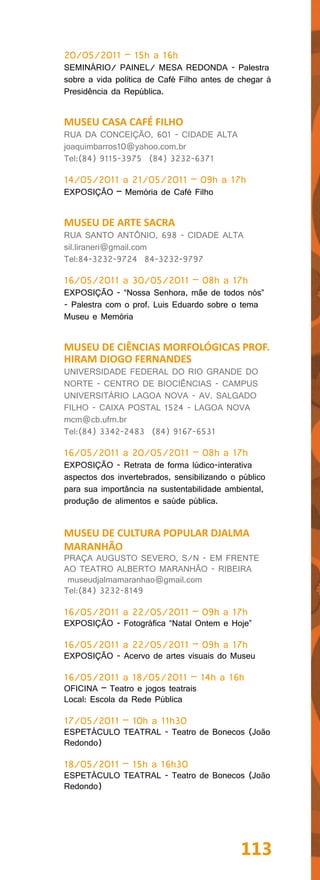 20/05/2011 – 15h a 16h
SEMINÁRIO/ PAINEL/ MESA REDONDA - Palestra
sobre a vida política de Café Filho antes de chegar à
Presidência da República.


MUSEU CASA CAFÉ FILHO
RUA DA CONCEIÇÃO, 601 - CIDADE ALTA
joaquimbarros10@yahoo.com.br
Tel:(84) 9115-3975 (84) 3232-6371

14/05/2011 a 21/05/2011 – 09h a 17h
EXPOSIÇÃO – Memória de Café Filho


MUSEU DE ARTE SACRA
RUA SANTO ANTÔNIO, 698 - CIDADE ALTA
sil.liraneri@gmail.com
Tel:84-3232-9724 84-3232-9797

16/05/2011 a 30/05/2011 – 08h a 17h
EXPOSIÇÃO - “Nossa Senhora, mãe de todos nós”
- Palestra com o prof. Luis Eduardo sobre o tema
Museu e Memória


MUSEU DE CIÊNCIAS MORFOLÓGICAS PROF.
HIRAM DIOGO FERNANDES
UNIVERSIDADE FEDERAL DO RIO GRANDE DO
NORTE - CENTRO DE BIOCIÊNCIAS - CAMPUS
UNIVERSITÁRIO LAGOA NOVA - AV. SALGADO
FILHO - CAIXA POSTAL 1524 - LAGOA NOVA
mcm@cb.ufrn.br
Tel:(84) 3342-2483 (84) 9167-6531

16/05/2011 a 20/05/2011 – 08h a 17h
EXPOSIÇÃO - Retrata de forma lúdico-interativa
aspectos dos invertebrados, sensibilizando o público
para sua importância na sustentabilidade ambiental,
produção de alimentos e saúde pública.


MUSEU DE CULTURA POPULAR DJALMA
MARANHÃO
PRAÇA AUGUSTO SEVERO, S/N - EM FRENTE
AO TEATRO ALBERTO MARANHÃO - RIBEIRA
 museudjalmamaranhao@gmail.com
Tel:(84) 3232-8149

16/05/2011 a 22/05/2011 – 09h a 17h
EXPOSIÇÃO - Fotográfica “Natal Ontem e Hoje”

16/05/2011 a 22/05/2011 – 09h a 17h
EXPOSIÇÃO - Acervo de artes visuais do Museu

16/05/2011 a 18/05/2011 – 14h a 16h
OFICINA – Teatro e jogos teatrais
Local: Escola da Rede Pública

17/05/2011 – 10h a 11h30
ESPETÁCULO TEATRAL - Teatro de Bonecos (João
Redondo)

18/05/2011 – 15h a 16h30
ESPETÁCULO TEATRAL - Teatro de Bonecos (João
Redondo)




                                             113
 