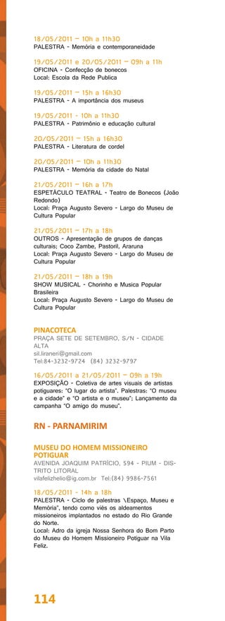 18/05/2011 – 10h a 11h30
PALESTRA - Memória e contemporaneidade

19/05/2011 e 20/05/2011 – 09h a 11h
OFICINA - Confecção de bonecos
Local: Escola da Rede Publica

19/05/2011 – 15h a 16h30
PALESTRA - A importância dos museus

19/05/2011 - 10h a 11h30
PALESTRA - Patrimônio e educação cultural

20/05/2011 – 15h a 16h30
PALESTRA - Literatura de cordel

20/05/2011 – 10h a 11h30
PALESTRA - Memória da cidade do Natal

21/05/2011 – 16h a 17h
ESPETÁCULO TEATRAL - Teatro de Bonecos (João
Redondo)
Local: Praça Augusto Severo - Largo do Museu de
Cultura Popular

21/05/2011 – 17h a 18h
OUTROS - Apresentação de grupos de danças
culturais; Coco Zambe, Pastoril, Araruna
Local: Praça Augusto Severo - Largo do Museu de
Cultura Popular

21/05/2011 – 18h a 19h
SHOW MUSICAL - Chorinho e Musica Popular
Brasileira
Local: Praça Augusto Severo - Largo do Museu de
Cultura Popular


PINACOTECA
PRAÇA SETE DE SETEMBRO, S/N - CIDADE
ALTA
sil.liraneri@gmail.com
Tel:84-3232-9724 (84) 3232-9797

16/05/2011 a 21/05/2011 – 09h a 19h
EXPOSIÇÃO - Coletiva de artes visuais de artistas
potiguares: “O lugar do artista”. Palestras: “O museu
e a cidade” e “O artista e o museu”; Lançamento da
campanha “O amigo do museu”.


RN - PARNAMIRIM

MUSEU DO HOMEM MISSIONEIRO
POTIGUAR
AVENIDA JOAQUIM PATRÍCIO, 594 - PIUM - DIS-
TRITO LITORAL
vilafelizhelio@ig.com.br Tel:(84) 9986-7561

18/05/2011 - 14h a 18h
PALESTRA - Ciclo de palestras Espaço, Museu e
Memória”, tendo como viés os aldeamentos
missioneiros implantados no estado do Rio Grande
do Norte.
Local: Adro da igreja Nossa Senhora do Bom Parto
do Museu do Homem Missioneiro Potiguar na Vila
Feliz.




114
 