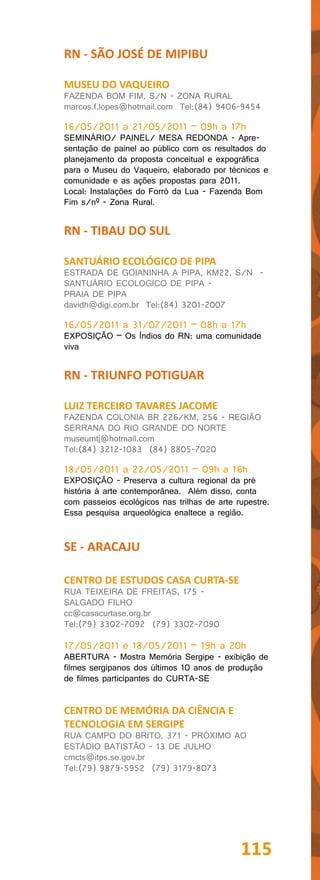 RN - SÃO JOSÉ DE MIPIBU

MUSEU DO VAQUEIRO
FAZENDA BOM FIM, S/N - ZONA RURAL
marcos.f.lopes@hotmail.com Tel:(84) 9406-9454

16/05/2011 a 21/05/2011 – 09h a 17h
SEMINÁRIO/ PAINEL/ MESA REDONDA - Apre-
sentação de painel ao público com os resultados do
planejamento da proposta conceitual e expográfica
para o Museu do Vaqueiro, elaborado por técnicos e
comunidade e as ações propostas para 2011.
Local: Instalações do Forró da Lua - Fazenda Bom
Fim s/nº - Zona Rural.


RN - TIBAU DO SUL

SANTUÁRIO ECOLÓGICO DE PIPA
ESTRADA DE GOIANINHA A PIPA, KM22, S/N -
SANTUÁRIO ECOLOGICO DE PIPA -
PRAIA DE PIPA
davidh@digi.com.br Tel:(84) 3201-2007

16/05/2011 a 31/07/2011 – 08h a 17h
EXPOSIÇÃO – Os Índios do RN: uma comunidade
viva


RN - TRIUNFO POTIGUAR

LUIZ TERCEIRO TAVARES JACOME
FAZENDA COLONIA BR 226/KM, 256 - REGIÃO
SERRANA DO RIO GRANDE DO NORTE
museumtj@hotmail.com
Tel:(84) 3212-1083 (84) 8805-7020

18/05/2011 a 22/05/2011 – 09h a 16h
EXPOSIÇÃO - Preserva a cultura regional da pré
história à arte contemporânea. Além disso, conta
com passeios ecológicos nas trilhas de arte rupestre.
Essa pesquisa arqueológica enaltece a região.


SE - ARACAJU

CENTRO DE ESTUDOS CASA CURTA-SE
RUA TEIXEIRA DE FREITAS, 175 -
SALGADO FILHO
cc@casacurtase.org.br
Tel:(79) 3302-7092 (79) 3302-7090

17/05/2011 e 18/05/2011 – 19h a 20h
ABERTURA - Mostra Memória Sergipe - exibição de
filmes sergipanos dos últimos 10 anos de produção
de filmes participantes do CURTA-SE


CENTRO DE MEMÓRIA DA CIÊNCIA E
TECNOLOGIA EM SERGIPE
RUA CAMPO DO BRITO, 371 - PRÓXIMO AO
ESTÁDIO BATISTÃO - 13 DE JULHO
cmcts@itps.se.gov.br
Tel:(79) 9879-5952 (79) 3179-8073




                                             115
 
