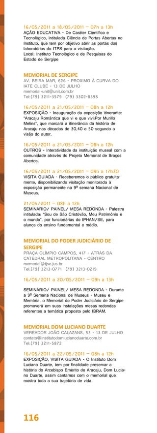 16/05/2011 a 18/05/2011 – 07h a 13h
AÇÃO EDUCATIVA - De Caráter Científico e
Tecnológico, intitulada Ciência de Portas Abertas no
Instituto, que tem por objetivo abrir as portas dos
laboratórios do ITPS para a visitação.
Local: Instituto Tecnológico e de Pesquisas do
Estado de Sergipe


MEMORIAL DE SERGIPE
AV. BEIRA MAR, 626 - PROXIMO À CURVA DO
IATE CLUBE - 13 DE JULHO
memorial-unit@unit.com.br
Tel:(79) 3211-3579 (79) 3302-8398

16/05/2011 a 21/05/2011 – 08h a 12h
EXPOSIÇÃO - Inauguração da exposição itinerante:
“Aracaju Romântica que vi e que vivi:Por Murillo
Melins”, que marcará a itinerância da história de
Aracaju nas décadas de 30,40 e 50 segundo a
visão do autor.

16/05/2011 a 21/05/2011 – 08h a 12h
OUTROS - Interatividade da instituição museal com a
comunidade através do Projeto Memorial de Braços
Abertos.

16/05/2011 a 21/05/2011 – 09h a 17h30
VISITA GUIADA - Receberemos o público gratuita-
mente, disponibilizando visitação monitorada à
exposição permanente na 9ª semana Nacional de
Museus.

21/05/2011 – 08h a 12h
SEMINÁRIO/ PAINEL/ MESA REDONDA - Palestra
intitulada: “Sou de São Cristóvão, Meu Patrimônio é
o mundo”, por funcionárias do IPHAN/SE, para
alunos do ensino fundamental e médio.


MEMORIAL DO PODER JUDICIÁRIO DE
SERGIPE
PRAÇA OLÍMPIO CAMPOS, 417 - ATRÁS DA
CATEDRAL METROPOLITANA - CENTRO
memorial@tjse.jus.br
Tel:(79) 3213-0771 (79) 3213-0219

16/05/2011 a 20/05/2011 – 09h a 13h

SEMINÁRIO/ PAINEL/ MESA REDONDA - Durante
a 9º Semana Nacional de Museus - Museu e
Memória, o Memorial do Poder Judiciário de Sergipe
promoverá em suas instalações mesas redondas
referentes a temática proposta pelo IBRAM.


MEMORIAL DOM LUCIANO DUARTE
VEREADOR JOÃO CALAZANS, 53 - 13 DE JULHO
contato@institutodomlucianoduarte.com.br
Tel:(79) 3211-5872

16/05/2011 a 22/05/2011 – 08h a 12h
EXPOSIÇÃO, VISITA GUIADA - O Instituto Dom
Luciano Duarte, tem por finalidade preservar a
história do Arcebispo Emérito de Aracaju, Dom Lucia-
no Duarte, assim cantamos com o memorial que
mostra toda a sua trajetória de vida.




116
 