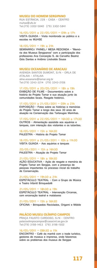 MUSEU DO HOMEM SERGIPANO
RUA ESTÂNCIA, 228 - CASA - CENTRO
muhse@ufs.br
Tel:(79) 3302-5840 (79) 3302-5841

16/05/2011 a 22/05/2011 – 09h a 17h
VISITA GUIADA - Visita monitorada ao público e a
escolas no MUHSE

18/05/2011 – 19h a 21h
SEMINÁRIO/ PAINEL/ MESA REDONDA - “Memó-
ria dos Museus Sergipanos” com a participação dos
professores Ana Conceição S. de Carvalho Beatriz
Góis Dantas e Antônio Lindvaldo Sousa


MUSEU OCEANÁRIO DE ARACAJU
AVENIDA SANTOS DUMONT, S/N - ORLA DE
ATALAIA - ATALAIA
aline.oceanario@tamar.org.br
Tel:(79) 3243-3214 (79) 3243-2106

17/05/2011 a 20/05/2011 – 18h a 19h
EXIBIÇÃO DE FILME - Documentário sobre a
história do Projeto Tamar e sua atuação junto às
comunidades locais. Resgate histórico.

17/05/2011 a 21/05/2011 – 09h a 21h
EXPOSIÇÃO - Fotos sobre as histórias e memórias
do Projeto Tamar a longo dos seus 30 anos de
atuação na Conservação das Tartarugas Marinhas.

17/05/2011 a 22/05/2011 – 16h30 a 17h30
OUTROS - Alimentação assistida aos aquários e
tanques, com interação dos visitantes e os tubarões.

18/05/2011 – 15h a 16h30
PALESTRA - História do Projeto Tamar

18/05/2011 a 21/05/2011 – 10h a 11h30
VISITA GUIADA - Aos aquários e tanques

20/05/2011 – 15h a 16h30
PALESTRA - Atuação do Projeto Tamar

21/05/2011 – 18h a 18h30
AÇÃO EDUCATIVA - Ação de resgate e memória do
Projeto Tamar em Sergipe, com a presença de
pessoas importantes no processo inicial do trabalho
de Conservação.

21/05/2011 – 19h30 a 21h
ESPETÁCULO TEATRAL - Com o Grupo de Música
e Teatro Infantil Brinquedolê

21/05/2011 – 18h30 a 19h
ESPETÁCULO TEATRAL - Intervenção Circense,
com encenação teatral e malabares

21/05/2011 – 15h a 16h30
OFICINA - Brinquedos Reciclados, Origami e Móbile


PALÁCIO MUSEU OLÍMPIO CAMPOS
PRAÇA FAUSTO CARDOSO, S/N - CENTRO
palacioolimpiocampos@casacivil.se.gov.br
Tel:(79) 3198-1453 (79) 3198-1502

16/05/2011 – 08h30 a 11h
ENCONTRO - Café da manhã com o trade turístico,
gestores de museus e imprensa, onde falaremos
sobre os problemas dos museus de Sergipe




                                             117
 