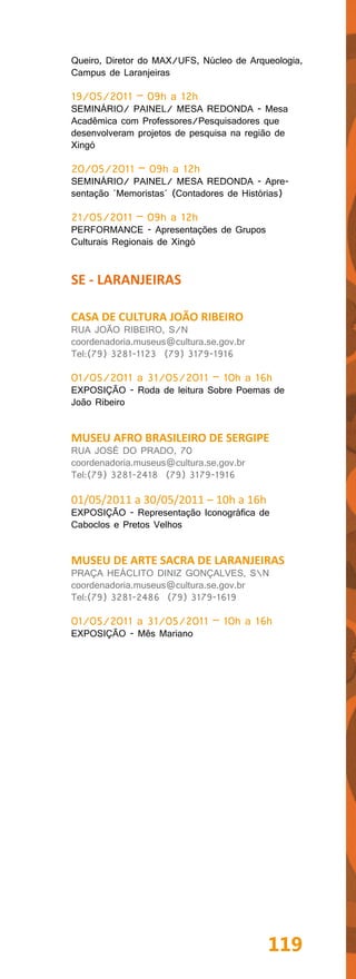 Queiro, Diretor do MAX/UFS, Núcleo de Arqueologia,
Campus de Laranjeiras

19/05/2011 – 09h a 12h
SEMINÁRIO/ PAINEL/ MESA REDONDA - Mesa
Acadêmica com Professores/Pesquisadores que
desenvolveram projetos de pesquisa na região de
Xingó

20/05/2011 – 09h a 12h
SEMINÁRIO/ PAINEL/ MESA REDONDA - Apre-
sentação `Memoristas´ (Contadores de Histórias)

21/05/2011 – 09h a 12h
PERFORMANCE - Apresentações de Grupos
Culturais Regionais de Xingó


SE - LARANJEIRAS

CASA DE CULTURA JOÃO RIBEIRO
RUA JOÃO RIBEIRO, S/N
coordenadoria.museus@cultura.se.gov.br
Tel:(79) 3281-1123 (79) 3179-1916

01/05/2011 a 31/05/2011 – 10h a 16h
EXPOSIÇÃO - Roda de leitura Sobre Poemas de
João Ribeiro


MUSEU AFRO BRASILEIRO DE SERGIPE
RUA JOSÉ DO PRADO, 70
coordenadoria.museus@cultura.se.gov.br
Tel:(79) 3281-2418 (79) 3179-1916

01/05/2011 a 30/05/2011 – 10h a 16h
EXPOSIÇÃO - Representação Iconográfica de
Caboclos e Pretos Velhos


MUSEU DE ARTE SACRA DE LARANJEIRAS
PRAÇA HEÁCLITO DINIZ GONÇALVES, SN
coordenadoria.museus@cultura.se.gov.br
Tel:(79) 3281-2486 (79) 3179-1619

01/05/2011 a 31/05/2011 – 10h a 16h
EXPOSIÇÃO - Mês Mariano




                                          119
 