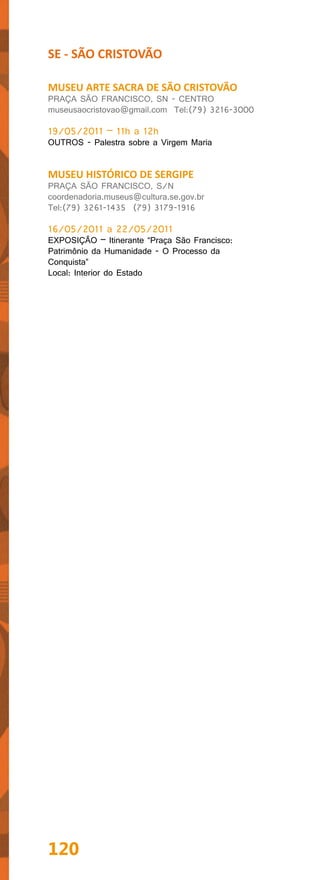 SE - SÃO CRISTOVÃO

MUSEU ARTE SACRA DE SÃO CRISTOVÃO
PRAÇA SÃO FRANCISCO, SN - CENTRO
museusaocristovao@gmail.com Tel:(79) 3216-3000

19/05/2011 – 11h a 12h
OUTROS - Palestra sobre a Virgem Maria


MUSEU HISTÓRICO DE SERGIPE
PRAÇA SÃO FRANCISCO, S/N
coordenadoria.museus@cultura.se.gov.br
Tel:(79) 3261-1435 (79) 3179-1916

16/05/2011 a 22/05/2011
EXPOSIÇÃO – Itinerante “Praça São Francisco:
Patrimônio da Humanidade - O Processo da
Conquista”
Local: Interior do Estado




120
 