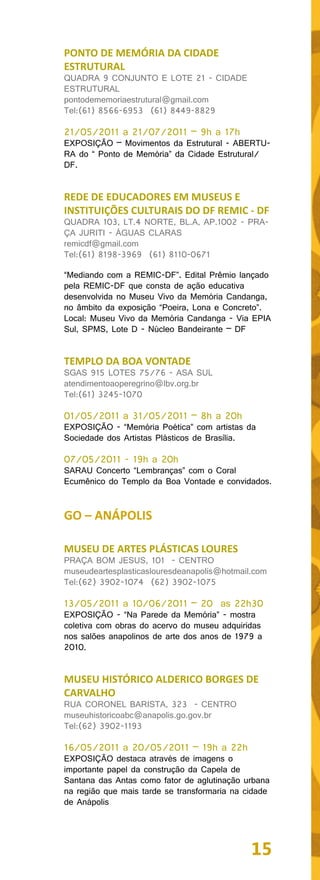 PONTO DE MEMÓRIA DA CIDADE
ESTRUTURAL
QUADRA 9 CONJUNTO E LOTE 21 - CIDADE
ESTRUTURAL
pontodememoriaestrutural@gmail.com
Tel:(61) 8566-6953 (61) 8449-8829

21/05/2011 a 21/07/2011 – 9h a 17h
EXPOSIÇÃO – Movimentos da Estrutural - ABERTU-
RA do “ Ponto de Memória” da Cidade Estrutural/
DF.


REDE DE EDUCADORES EM MUSEUS E
INSTITUIÇÕES CULTURAIS DO DF REMIC - DF
QUADRA 103, LT.4 NORTE, BL.A, AP.1002 - PRA-
ÇA JURITI - ÁGUAS CLARAS
remicdf@gmail.com
Tel:(61) 8198-3969 (61) 8110-0671

“Mediando com a REMIC-DF”. Edital Prêmio lançado
pela REMIC-DF que consta de ação educativa
desenvolvida no Museu Vivo da Memória Candanga,
no âmbito da exposição “Poeira, Lona e Concreto”.
Local: Museu Vivo da Memória Candanga - Via EPIA
Sul, SPMS, Lote D - Núcleo Bandeirante – DF


TEMPLO DA BOA VONTADE
SGAS 915 LOTES 75/76 - ASA SUL
atendimentoaoperegrino@lbv.org.br
Tel:(61) 3245-1070

01/05/2011 a 31/05/2011 – 8h a 20h
EXPOSIÇÃO - “Memória Poética” com artistas da
Sociedade dos Artistas Plásticos de Brasília.

07/05/2011 - 19h a 20h
SARAU Concerto “Lembranças” com o Coral
Ecumênico do Templo da Boa Vontade e convidados.


GO – ANÁPOLIS

MUSEU DE ARTES PLÁSTICAS LOURES
PRAÇA BOM JESUS, 101 - CENTRO
museudeartesplasticaslouresdeanapolis@hotmail.com
Tel:(62) 3902-1074 (62) 3902-1075

13/05/2011 a 10/06/2011 – 20 as 22h30
EXPOSIÇÃO - “Na Parede da Memória” - mostra
coletiva com obras do acervo do museu adquiridas
nos salões anapolinos de arte dos anos de 1979 a
2010.


MUSEU HISTÓRICO ALDERICO BORGES DE
CARVALHO
RUA CORONEL BARISTA, 323 - CENTRO
museuhistoricoabc@anapolis.go.gov.br
Tel:(62) 3902-1193

16/05/2011 a 20/05/2011 – 19h a 22h
EXPOSIÇÃO destaca através de imagens o
importante papel da construção da Capela de
Santana das Antas como fator de aglutinação urbana
na região que mais tarde se transformaria na cidade
de Anápolis




                                              15
 