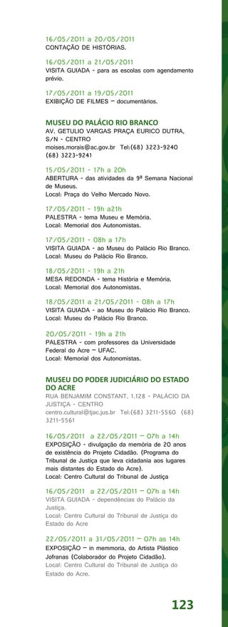 16/05/2011 a 20/05/2011
CONTAÇÃO DE HISTÓRIAS.

16/05/2011 a 21/05/2011
VISITA GUIADA - para as escolas com agendamento
prévio.

17/05/2011 a 19/05/2011
EXIBIÇÃO DE FILMES – documentários.


MUSEU DO PALÁCIO RIO BRANCO
AV. GETULIO VARGAS PRAÇA EURICO DUTRA,
S/N - CENTRO
moises.morais@ac.gov.br Tel:(68) 3223-9240
(68) 3223-9241

15/05/2011 - 17h a 20h
ABERTURA - das atividades da 9ª Semana Nacional
de Museus.
Local: Praça do Velho Mercado Novo.

17/05/2011 - 19h a21h
PALESTRA - tema Museu e Memória.
Local: Memorial dos Autonomistas.

17/05/2011 - 08h a 17h
VISITA GUIADA - ao Museu do Palácio Rio Branco.
Local: Museu do Palácio Rio Branco.

18/05/2011 - 19h a 21h
MESA REDONDA - tema História e Memória.
Local: Memorial dos Autonomistas.

18/05/2011 a 21/05/2011 - 08h a 17h
VISITA GUIADA - ao Museu do Palácio Rio Branco.
Local: Museu do Palácio Rio Branco.

20/05/2011 - 19h a 21h
PALESTRA - com professores da Universidade
Federal do Acre – UFAC.
Local: Memorial dos Autonomistas.


MUSEU DO PODER JUDICIÁRIO DO ESTADO
DO ACRE
RUA BENJAMIM CONSTANT, 1.128 - PALÁCIO DA
JUSTIÇA - CENTRO
centro.cultural@tjac.jus.br Tel:(68) 3211-5560 (68)
3211-5561

16/05/2011 a 22/05/2011 – 07h a 14h
EXPOSIÇÃO - divulgação da memória de 20 anos
de existência do Projeto Cidadão. (Programa do
Tribunal de Justiça que leva cidadania aos lugares
mais distantes do Estado do Acre).
Local: Centro Cultural do Tribunal de Justiça

16/05/2011 a 22/05/2011 – 07h a 14h
VISITA GUIADA - dependências do Palácio da
Justiça.
Local: Centro Cultural do Tribunal de Justiça do
Estado do Acre

22/05/2011 a 31/05/2011 – 07h as 14h
EXPOSIÇÃO – in memmoria, do Artista Plástico
Jofranas (Colaborador do Projeto Cidadão).
Local: Centro Cultural do Tribunal de Justiça do
Estado do Acre.




                                             123
 