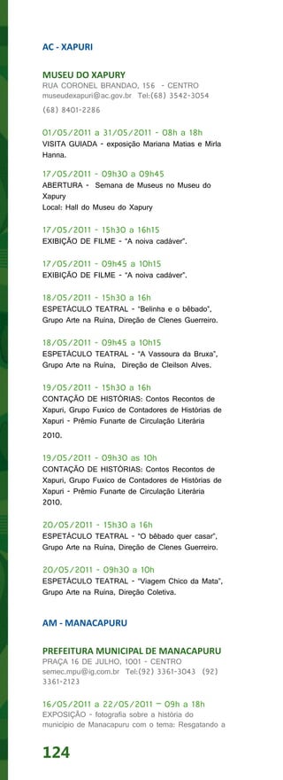 AC - XAPURI

MUSEU DO XAPURY
RUA CORONEL BRANDAO, 156 - CENTRO
museudexapuri@ac.gov.br Tel:(68) 3542-3054
(68) 8401-2286

01/05/2011 a 31/05/2011 - 08h a 18h
VISITA GUIADA - exposição Mariana Matias e Mirla
Hanna.

17/05/2011 - 09h30 a 09h45
ABERTURA - Semana de Museus no Museu do
Xapury
Local: Hall do Museu do Xapury

17/05/2011 - 15h30 a 16h15
EXIBIÇÃO DE FILME - “A noiva cadáver”.

17/05/2011 - 09h45 a 10h15
EXIBIÇÃO DE FILME - “A noiva cadáver”.

18/05/2011 - 15h30 a 16h
ESPETÁCULO TEATRAL - “Belinha e o bêbado”,
Grupo Arte na Ruína, Direção de Clenes Guerreiro.

18/05/2011 - 09h45 a 10h15
ESPETÁCULO TEATRAL - “A Vassoura da Bruxa”,
Grupo Arte na Ruína, Direção de Cleilson Alves.

19/05/2011 - 15h30 a 16h
CONTAÇÃO DE HISTÓRIAS: Contos Recontos de
Xapuri, Grupo Fuxico de Contadores de Histórias de
Xapuri - Prêmio Funarte de Circulação Literária
2010.

19/05/2011 - 09h30 as 10h
CONTAÇÃO DE HISTÓRIAS: Contos Recontos de
Xapuri, Grupo Fuxico de Contadores de Histórias de
Xapuri - Prêmio Funarte de Circulação Literária
2010.

20/05/2011 - 15h30 a 16h
ESPETÁCULO TEATRAL - “O bêbado quer casar”,
Grupo Arte na Ruína, Direção de Clenes Guerreiro.

20/05/2011 - 09h30 a 10h
ESPETÁCULO TEATRAL - “Viagem Chico da Mata”,
Grupo Arte na Ruína, Direção Coletiva.


AM - MANACAPURU

PREFEITURA MUNICIPAL DE MANACAPURU
PRAÇA 16 DE JULHO, 1001 - CENTRO
semec.mpu@ig.com.br Tel:(92) 3361-3043 (92)
3361-2123

16/05/2011 a 22/05/2011 – 09h a 18h
EXPOSIÇÃO - fotografia sobre a história do
município de Manacapuru com o tema: Resgatando a


124
 