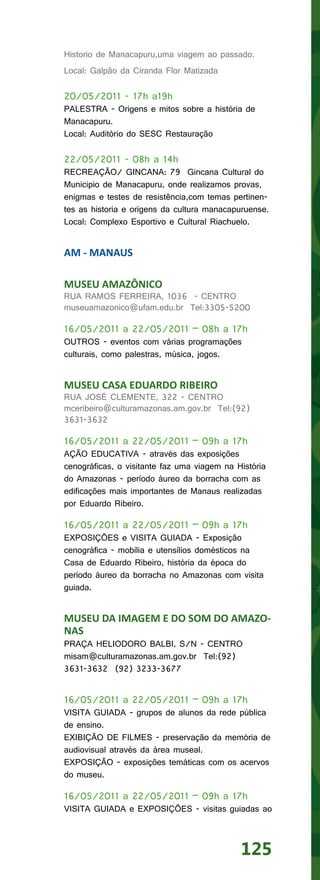 Historio de Manacapuru,uma viagem ao passado.
Local: Galpão da Ciranda Flor Matizada

20/05/2011 - 17h a19h
PALESTRA - Origens e mitos sobre a história de
Manacapuru.
Local: Auditório do SESC Restauração

22/05/2011 - 08h a 14h
RECREAÇÃO/ GINCANA: 79 Gincana Cultural do
Municipio de Manacapuru, onde realizamos provas,
enigmas e testes de resistência,com temas pertinen-
tes as historia e origens da cultura manacapuruense.
Local: Complexo Esportivo e Cultural Riachuelo.


AM - MANAUS

MUSEU AMAZÔNICO
RUA RAMOS FERREIRA, 1036 - CENTRO
museuamazonico@ufam.edu.br Tel:3305-5200

16/05/2011 a 22/05/2011 – 08h a 17h
OUTROS - eventos com várias programações
culturais, como palestras, música, jogos.


MUSEU CASA EDUARDO RIBEIRO
RUA JOSÉ CLEMENTE, 322 - CENTRO
mceribeiro@culturamazonas.am.gov.br Tel:(92)
3631-3632

16/05/2011 a 22/05/2011 – 09h a 17h
AÇÃO EDUCATIVA - através das exposições
cenográficas, o visitante faz uma viagem na História
do Amazonas - período áureo da borracha com as
edificações mais importantes de Manaus realizadas
por Eduardo Ribeiro.

16/05/2011 a 22/05/2011 – 09h a 17h
EXPOSIÇÕES e VISITA GUIADA - Exposição
cenográfica - mobília e utensílios domésticos na
Casa de Eduardo Ribeiro, história da época do
período áureo da borracha no Amazonas com visita
guiada.


MUSEU DA IMAGEM E DO SOM DO AMAZO-
NAS
PRAÇA HELIODORO BALBI, S/N - CENTRO
misam@culturamazonas.am.gov.br Tel:(92)
3631-3632 (92) 3233-3677


16/05/2011 a 22/05/2011 – 09h a 17h
VISITA GUIADA - grupos de alunos da rede pública
de ensino.
EXIBIÇÃO DE FILMES - preservação da memória de
audiovisual através da área museal.
EXPOSIÇÃO - exposições temáticas com os acervos
do museu.

16/05/2011 a 22/05/2011 – 09h a 17h
VISITA GUIADA e EXPOSIÇÕES - visitas guiadas ao



                                             125
 