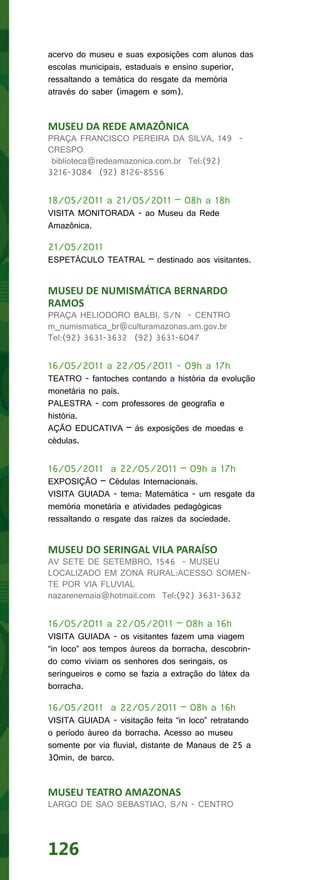 acervo do museu e suas exposições com alunos das
escolas municipais, estaduais e ensino superior,
ressaltando a temática do resgate da memória
através do saber (imagem e som).


MUSEU DA REDE AMAZÔNICA
PRAÇA FRANCISCO PEREIRA DA SILVA, 149 -
CRESPO
 biblioteca@redeamazonica.com.br Tel:(92)
3216-3084 (92) 8126-8556


18/05/2011 a 21/05/2011 – 08h a 18h
VISITA MONITORADA - ao Museu da Rede
Amazônica.

21/05/2011
ESPETÁCULO TEATRAL – destinado aos visitantes.


MUSEU DE NUMISMÁTICA BERNARDO
RAMOS
PRAÇA HELIODORO BALBI, S/N - CENTRO
m_numismatica_br@culturamazonas.am.gov.br
Tel:(92) 3631-3632 (92) 3631-6047


16/05/2011 a 22/05/2011 - 09h a 17h
TEATRO - fantoches contando a história da evolução
monetária no país.
PALESTRA - com professores de geografia e
história.
AÇÃO EDUCATIVA – às exposições de moedas e
cédulas.


16/05/2011 a 22/05/2011 – 09h a 17h
EXPOSIÇÃO – Cédulas Internacionais.
VISITA GUIADA - tema: Matemática - um resgate da
memória monetária e atividades pedagógicas
ressaltando o resgate das raízes da sociedade.


MUSEU DO SERINGAL VILA PARAÍSO
AV SETE DE SETEMBRO, 1546 - MUSEU
LOCALIZADO EM ZONA RURAL:ACESSO SOMEN-
TE POR VIA FLUVIAL
nazarenemaia@hotmail.com Tel:(92) 3631-3632


16/05/2011 a 22/05/2011 – 08h a 16h
VISITA GUIADA - os visitantes fazem uma viagem
“in loco” aos tempos áureos da borracha, descobrin-
do como viviam os senhores dos seringais, os
seringueiros e como se fazia a extração do látex da
borracha.

16/05/2011 a 22/05/2011 – 08h a 16h
VISITA GUIADA - visitação feita “in loco” retratando
o período áureo da borracha. Acesso ao museu
somente por via fluvial, distante de Manaus de 25 a
30min, de barco.


MUSEU TEATRO AMAZONAS
LARGO DE SAO SEBASTIAO, S/N - CENTRO




126
 