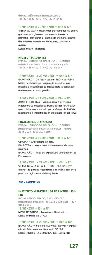 direcao_ta@culturamazonas.am.gov.br
Tel:(92) 3622-1880 (92) 3234-2420


16/05/2011 a 22/05/2011 – 09h a 17h
VISITA GUIADA - exposições permanentes do acervo
que mostra o glamour dos tempos áureos da
borracha, bem como o resgate da memória através
das criações teatrais do Amazonas; com visita
guiada.
Local: Teatro Amazonas


MUSEU TIRADENTES
PRAÇA HELIODORO BALBI, S/N - CENTRO
museu-tiradentes@culturamazonas.am.gov.br
Tel:(92) 3631-3632 (92) 3631-6047


16/05/2011 a 22/05/2011 – 09h a 17h
EXPOSIÇÃO - Os flagrantes da história da Polícia
Militar no Amazonas: resgate da memória que
ressalta a importância do museu para a sociedade
amazonense e visita guiada.


16/05/2011 a 22/05/2011 – 09h a 17h
AÇÃO EDUCATIVA - visita guiada à exposição
Flagrantes da História da Polícia Militar no Amazo-
nas; roteiro acompanhado por professor de história
ressaltando a importância da identidade de um povo.


PINACOTECA DO ESTADO
PRAÇA HELIODORO BALBI, S/N - CENTRO
pinacoteca@culturamazonas.am.gov.br Tel:(92)
3631-3632 (92) 3631-6047

16/05/2011 a 22/05/2011 – 09h a 17h
OFICINA - Arte-pintura em tela.
PALESTRA - com artistas amazonenses de artes
plásticas.
EXPOSIÇÃO - visita às exposições permanentes da
Pinacoteca.

16/05/2011 a 22/05/2011 – 09h a 17h
VISITA GUIADA e PALESTRAS - palestras com
oficinas de pintura ressaltando a memória das artes
plásticas regionais e visitas guiadas.


AM - PARINTINS

INSTITUTO MEMORIAL DE PARINTINS - IM-
PIN
AV. ARMANDO PRADO, 396 - CENTRO
imparintins@gmail.com Tel:(92) 9209-7518 (92)
9193-3675
16/05/2011 - 15h a 17h
MESA REDONDA - Memória e Identidade
Local: auditório da UFAM

18/05/2011 a 22/05/2011 – 08h a 18h
EXPOSIÇÃO – Parintins que você não viu - exposi-
ção de fotos datadas década de 50/60
Local: INSTITUTO MEMORIAL DE PARINTINS




                                             127
 